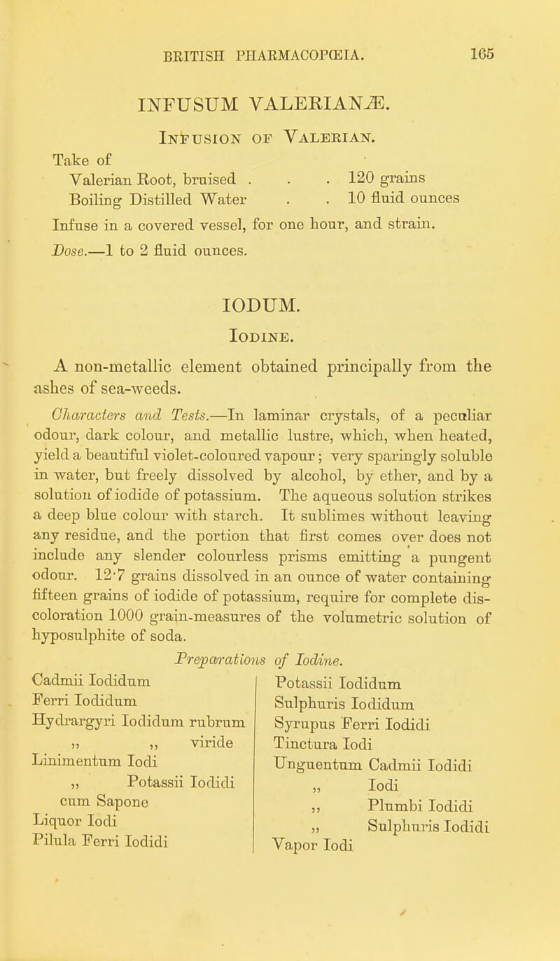 LNFUSUM VALEKIAKZE. Infusion of Valerian. Take of Valerian Root, bruised . . . 120 grains Boiling Distilled Water . .10 fluid ounces Infuse in a covered vessel, for one hour, and strain. Dose.—1 to 2 fluid ounces. IODUM. Iodine. A non-metallic element obtained principally from the ashes of sea-weeds. Characters and Tests.—In laminar crystals, of a peculiar odour, dark colour, and metallic lustre, which, when heated, yield a beautiful violet-coloured vapour; very sparingly soluble in water, but freely dissolved by alcohol, by ether, and by a solution of iodide of potassium. The aqueous solution strikes a deep blue colour with starch. It sublimes without leaving any residue, and the portion that first comes over does not include any slender colourless prisms emitting a pungent odour. 12-7 grains dissolved in an ounce of water containing fifteen grains of iodide of potassium, require for complete dis- coloration 1000 grain-measures of the volumetric solution of hyposulphite of soda. Preparations of Iodine. Cadmii Iodidum Ferri Iodidum Hydrargyri Iodidum rubrum » >, viride Linimentum Iodi „ Potassii Iodidi cum Sapone Liquor Iodi Pilula Ferri Iodidi Potassii Iodidum Sulphuris Iodidum Syrupus Ferri Iodidi Tinctura Iodi Unguentum Cadmii Iodidi „ Iodi ,, Plumbi Iodidi „ Sulphuris Iodidi Vapor Iodi