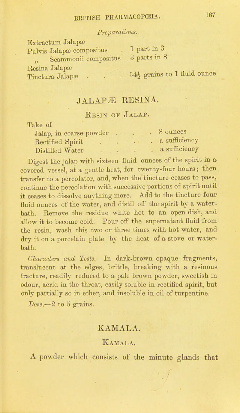 Preparations. Extractum Jalapte Pulvis Jalapae compositus . 1 part in 3 Scammonii compositns 3 parts in 8 Resina Jalapse Tinctura Jalapte . . .54* grains to 1 fluid ounce JALAPvE EE SIN A. Resin of Jalap. Take of Jalap, in coarse powder . . .8 ounces Rectified Spirit .... a sufficiency Distilled Water .... a sufficiency Digest the jalap with sixteen fluid ounces of the spirit in a covered vessel, at a gentle heat, for twenty-four hours; then transfer to a percolator, and, when thetincture ceases to pass, continue the percolation with successive portions of spirit until it ceases to dissolve anything more. Add to the tincture f our fluid ounces of the water, and distil off the spirit by a water- bath. Remove the residue white hot to an open dish, and allow it to become cold. Pour off the supernatant fluid from the resin, wash this two or three times with hot water, and dry it on a porcelain plate by the heat of a stove or water- bath. Characters and Tests.—In dark-brown opaque fragments, translucent at the edges, brittle, breaking with a resinous fracture, readily reduced to a pale brown powder, sweetish in odour, acrid in the throat, easily soluble in rectified spirit, but only partially so in ether, and insoluble in oil of turpentine. Dose.—2 to 5 grains. KAMALA Kama la. A powder which consists of the minute glands that