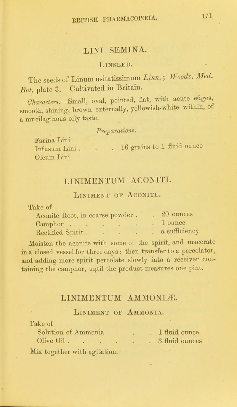 LINI SEMINA. Linseed. The seeds of Linum usitatissimum Linn.; Woodv. Med. Bot. plate 3. Cultivated in Britain. Charaders.-Sm&n, oval, pointed, flat, with acute edges smooth, shining, brown externally, yellowish-white wrthin, ot a mucilaginous oily taste. Preparations. Farina Lini Infusum Lini ... 16 grains to 1 fluid ounce Oleum Lini LINIMENTUM ACONITE Liniment of Aconite. Take of Aconite Eoot, in coarse powder . . 20 ounces Camphor 1 ounce Eectified Spirit a sufficiency Moisten the aconite with some of the spirit, and macerate in a closed vessel for three days : then transfer to a percolator, and adding more spirit percolate slowly into a receiver con- taining the camphor, until the product measures one pint. LINIMENTUM AMMONIiE. Liniment of Ammonia. Take of Solution of Ammonia . . .1 fluid ounce Olive Oil 3 fluid ounces Mix together with agitation.