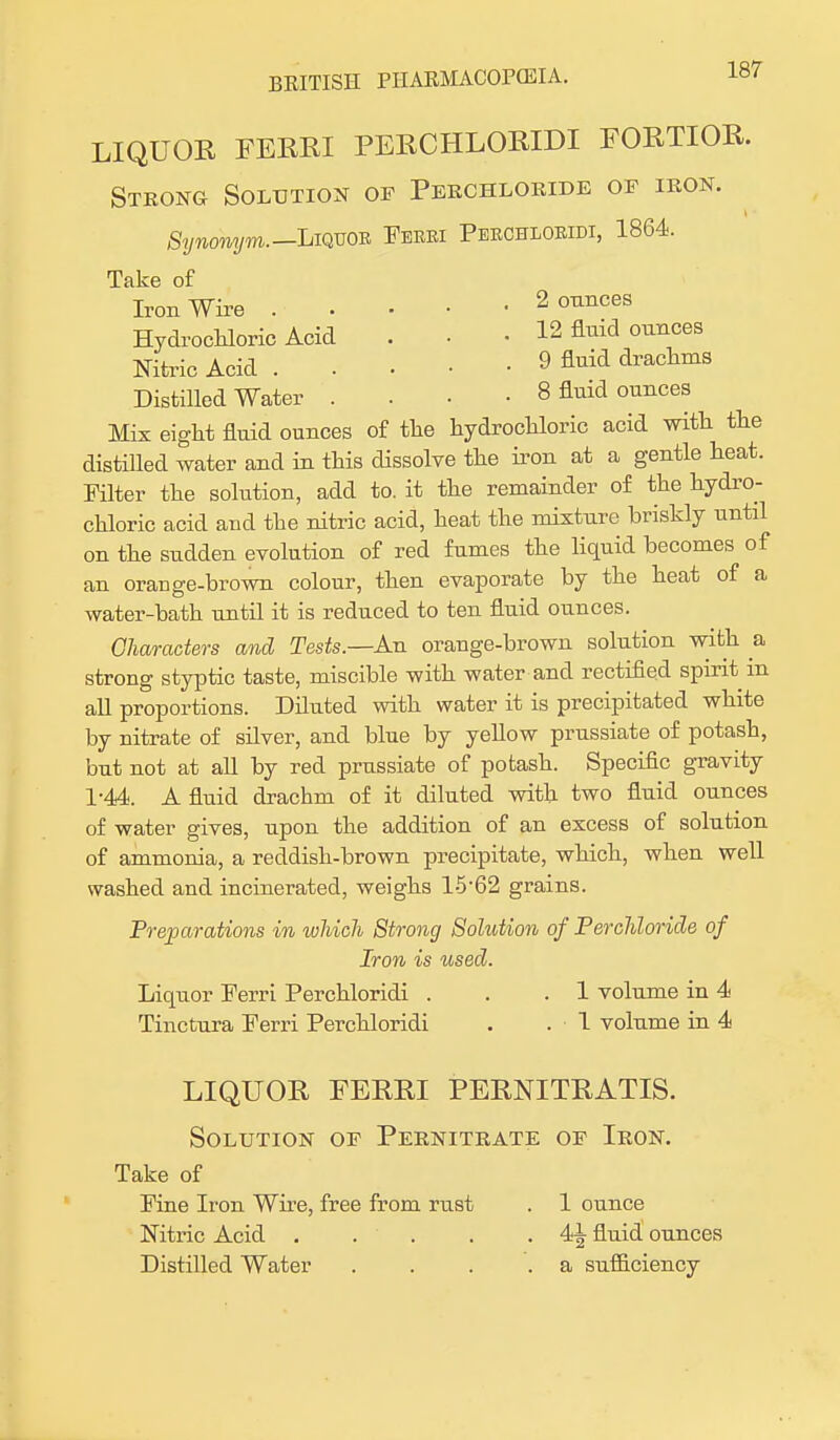 LIQUOR FERRI PERCHLORIDI FORTIOR. Strong Solution of Pekchloride oe iron. Synonym.— Liquor Ferri Perchloridi, 1864. Take of Iron Wire 2 ounces Hydrochloric Acid . • • 12 flnid ounces Nitric Acid 9 fluid drachms Distilled Water .. ■ 8 fluid ounces Mix eight fluid ounces of the hydrochloric acid with the distilled water and in this dissolve the iron at a gentle heat. Filter the solution, add to. it the remainder of the hydro- chloric acid and the nitric acid, heat the mixture briskly until on the sudden evolution of red fumes the liquid becomes of an orange-brown colour, then evaporate by the heat of a water-bath until it is reduced to ten fluid ounces. Characters and Tests.—An orange-brown solution with a strong styptic taste, miscible with water and rectified spirit m all proportions. Diluted with water it is precipitated white by nitrate of silver, and blue by yellow prussiate of potash, but not at all by red prussiate of potash. Specific gravity 1-44. A fluid drachm of it diluted with two fluid ounces of water gives, upon the addition of an excess of solution of ammonia, a reddish-brown precipitate, which, when well washed and incinerated, weighs l-562 grains. Preparations in which Strong Solution of Per chloride of Iron is used. Liquor Ferri Perchloridi . . .1 volume in 4 Tinctura Ferri Perchloridi . .1 volume in 4 LIQUOR FERRI PERNITRATIS. Solution oe Pernitrate oe Iron. Take of Fine Iron Wire, free from rust . 1 ounce Nitric Acid . . . . . 4^ fluid ounces Distilled Water .... a sufficiency