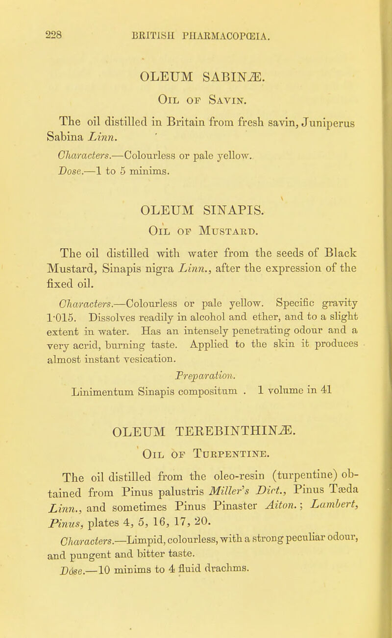 OLEUM SABINiE. Oil of Savin. The oil distilled in Britain from fresh savin, Juniperus Sabina Linn. Characters.—Colourless or pale yellow. Dose.—1 to 5 minims. OLEUM SINAPIS. Oil op Mustard. The oil distilled with water from the seeds of Black Mustard, Sinapis nigra Linn., after the expression of the fixed oil. Characters.—Colourless or pale yellow. Specific gravity r015. Dissolves readily in alcohol and ether, and to a slight extent in water. Has an intensely penetrating odour and a very acrid, burning taste. Applied to the skin it produces almost instant vesication. Treparation. Linimentum Sinapis compositum . 1 volume in 41 OLEUM TEKEBINTHINiE. Oil op Turpentine. The oil distilled from the oleo-resin (turpentine) ob- tained from Pinus palustris Miller's Diet, Pinus Treda Linn., and sometimes Pinus Pinaster Aiton.; Lambert, Pinus, plates 4, 5, 16, 17, 20. Characters.—Limpid, colourless, with a strong peculiar odour, and pungent and bitter taste. Dose.—10 minims to 4 fluid drachms.