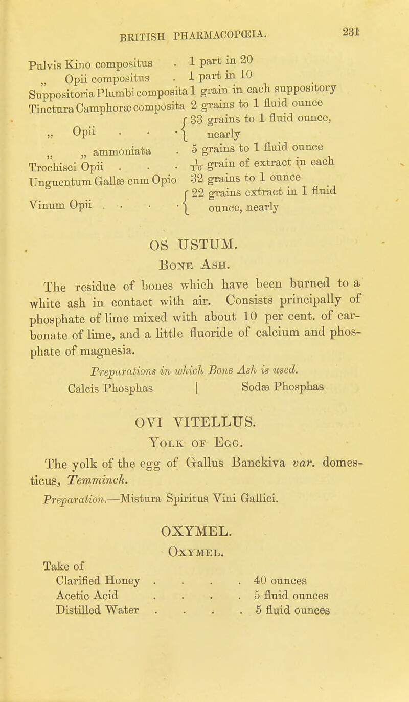 Pulvis Kino compositus . 1 part in 20 Opii compositus . 1 part in 10 SuppositoriaPlumbicomposital grain in each suppository Tinctura Camphors composite 2 grains to 1 fluid ounce r 33 grains to 1 fluid ounce, „ Opii ■ ■ -j nearly „ ammoniata . 5 grains to 1 fluid ounce Trochisci Opii . ■ • grain of extract in each Unguentum Galls cum Opio 32 grains to 1 ounce f 22 grains extract in 1 fluid Vinum Opii . ■. • • | ounce, nearly OS USTUM. Bone Ash. The residue of bones which have been burned to a white ash in contact with air. Consists principally of phosphate of lime mixed with about 10 per cent, of car- bonate of lime, and a little fluoride of calcium and phos- phate of magnesia. Preparations in which Bone Ash is used. Calcis Phosphas | Sods Phosphas OVI VITELLUS. Yolk of Egg. The yolk of the egg of Gallus Banckiva var. domes- ticus, Temminck. Preparation.—Mistura Spiritus Vini Gallici. OXYMEL. OXYMEL. Take of Clarified Honey . . . .40 ounces Acetic Acid . . . .5 fluid ounces Distilled Water .... 5 fluid ounces