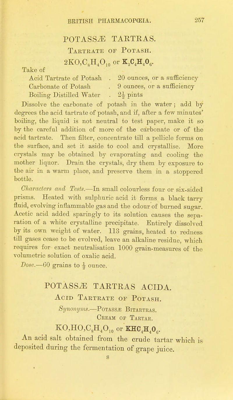 POTASSiE TARTRAS. Tartrate of Potash. 2KO,C8H4O10 or K2C4H406. Take of Acid Tartrate of Potash. . 20 ounces, or a sufficiency Carbonate of Potash . 9 ounces, or a sufficiency Boiling Distilled Water . 2\ pints Dissolve the carbonate of potash in the water; add by degrees the acid tartrate of potash, and if, after a few minutes' boiling, the liquid is not neutral to test paper, make it so by the careful addition of more of the carbonate or of the acid tartrate. Then filter, concentrate till a pellicle forms on the surface, and set it aside to cool and crystallise. More crystals may be obtained by evaporating and cooling the mother liquor. Drain the crystals, dry them by exposure to the air in a warm place, and preserve them in a stoppered bottle. Characters and Tests.—In small colourless four or six-sided prisms. Heated with sulphuric acid it forms a black tarry fluid, evolving inflammable gas and the odour of burned sugar. Acetic acid added sparingly to its solution causes the sepa- ration of a white crystalline precipitate. Entirely dissolved by its own weight of water. 113 grains, heated to redness till gases cease to be evolved, leave an alkaline residue, which requires for exact neutrabsation 1000 grain-measures of the volumetric solution of oxalic acid. Dose.—GO grains to \ ounce. POTASSiE TARTRAS ACID A. Acid Tartrate of Potash. Synonyms.—Potass^ Bitartras. Cream op Tartar. KO,HO3C8H4OI0 or KHC4H40G. An acid salt obtained from the crude tartar which is deposited during the fermentation of grape juice.