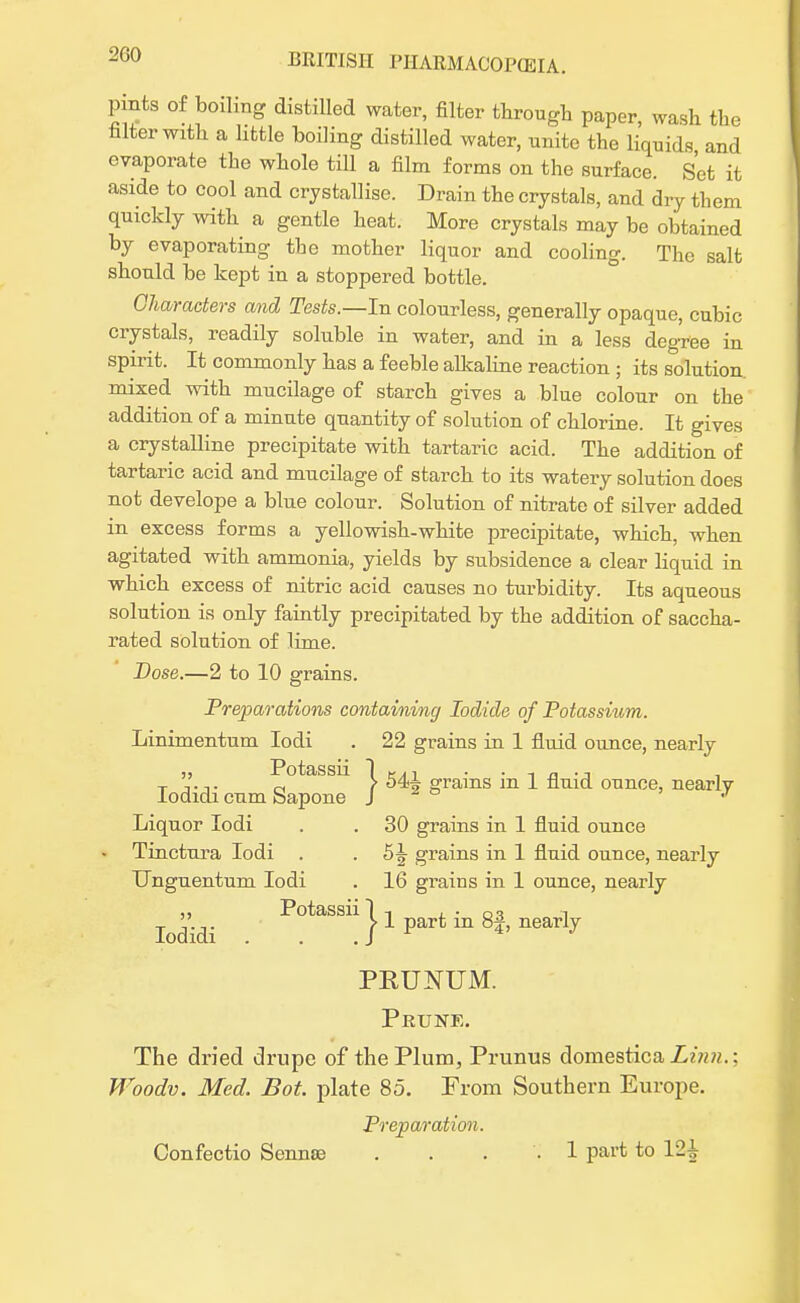 pints of boiling distilled water, filter through paper, wash the falter with a little boiling distilled water, unite the liquids and evaporate the whole till a film forms on the surface. Set it aside to cool and crystallise. Drain the crystals, and dry them quickly with a gentle heat. More crystals may be obtained by evaporating the mother liquor and cooling. The salt should be kept in a stoppered bottle. Characters and Tests.—In colourless, generally opaque, cubic crystals, readily soluble in water, and in a less degree in spirit. It commonly has a feeble alkaline reaction ; its solution mixed with mucilage of starch gives a blue colour on the addition of a minute quantity of solution of chlorine. It gives a crystalline precipitate with tartaric acid. The addition of tartaric acid and mucilage of starch to its watery solution does not develope a blue colour. Solution of nitrate of silver added in excess forms a yellowish-white precipitate, which, when agitated with ammonia, yields by subsidence a clear liquid in which excess of nitric acid causes no turbidity. Its aqueous solution is only faintly precipitated by the addition of saccha- rated solution of lime. Dose.—2 to 10 grains. Preparations containing Iodide of Potassium. Linimentum Iodi . 22 grains in 1 fluid ounce, nearly „ Potassii 1 tn . . „ .-. T V.,. „ t 54^ grains m 1 fluid ounce, nearlv lodidi cum Sapone J J Liquor Iodi . . 30 grains in 1 fluid ounce • Tinctura Iodi . . grains in 1 fluid ounce, nearly Unguentum Iodi . 16 grains in 1 ounce, nearly ,, Potassii It , ■ o-? i - ,.,. > 1 part m of, nearly lodidi . . .J PKUNUM. Prune. The dried drupe of the Plum, Prunus domestica Linn.: Woodv. Med. Bot. plate 85. From Southern Europe. Preparation. Confectio Senna) . . . . 1 part to 12^