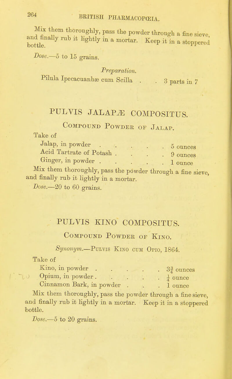 Mix them thoroughly, pass the powder through a fine sieve and finally rub * lightly in a mortar. Keep it in a stoppered Dose.—5 to 15 grains. Preparation. Pilula Ipecacuanhas cum Scilla . . 3 parts in 7 PULVIS JALAPiE COMPOSITUS. Compound Powder of Jalap. Take of Jalap, in powder 5 ounces Acid Tartrate of Potash .... 9 ounces Ginger, in powder 1 ounce Mix them thoroughly, pass the powder through a fine sieve, and finally rub it lightly in a mortar. Dose.—20 to 60 grains. PULVIS KINO COMPOSITUS. Compound Powder or Kino. Synonym.—Pulvis Kino cum Opio, 1864. Take of Kino, in powder 3| ounces Opium, in powder ± ounce Cinnamon Bark, in powder . . .1 ounce Mix them thoroughly, pass the powder through a fine sieve, and finally rub it lightly in a mortar. Keep it in a stoppered bottle.