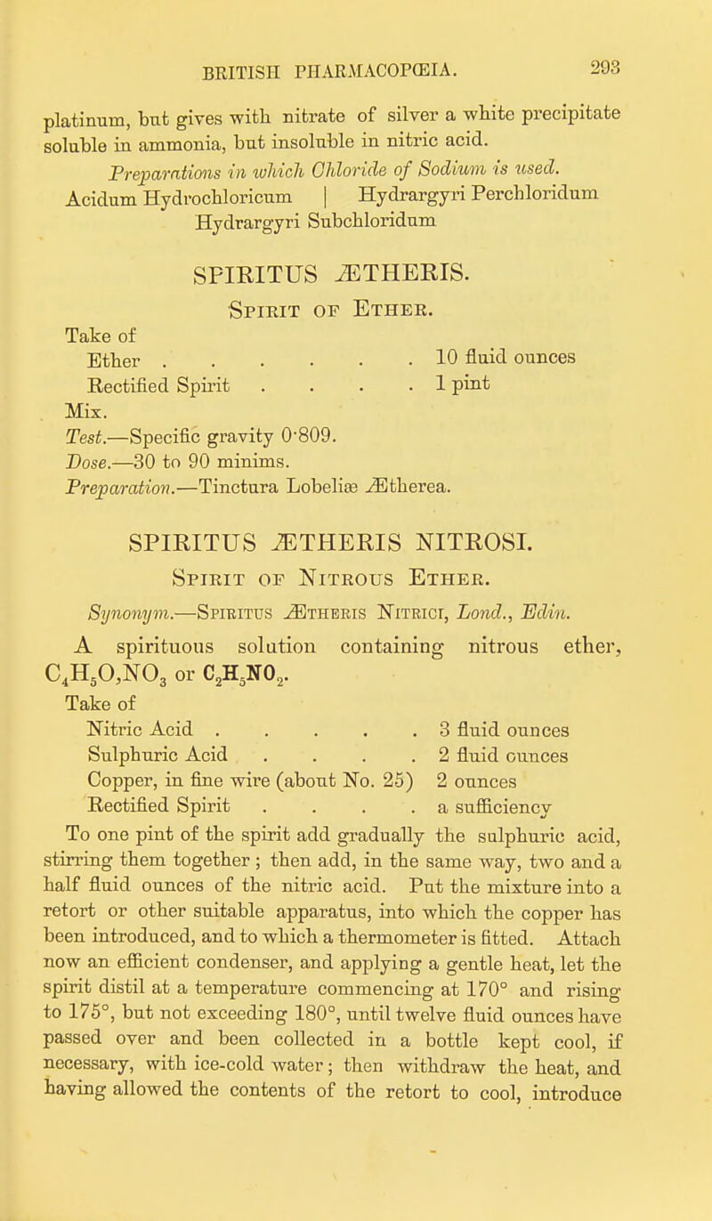 platinum, but gives with nitrate of silver a white precipitate soluble in ammonia, but insoluble in nitric acid. Preparations in which Chloride of Sodhcm is used. Acidum Hydrochloricum | Hydrargyri Perchloridum Hydrargyri Subchloridum SPIRITUS ^ETHERIS. Spirit or Ether. Take of Ether 10 fluid ounces Rectified Spirit .... 1 pint Mix. Test— Specific gravity 0-809. Pose.—30 to 90 minims. Preparation.—Tinctnra Lobelias ^Etherea. SPIRITUS iETHERIS NITROSI. Spirit of Nitrous Ether. Synonym.—Spiritus ^theris Nitrici, Pond., Edm. A spirituous solution containing nitrous ether, C4H50,N03 or C2H5N02. Take of Mtric Acid . . . . .3 fluid ounces Sulphuric Acid . . . .2 fluid ounces Copper, in fine wire (about No. 25) 2 ounces Rectified Spirit . . . .a sufficiency To one pint of the spirit add gradually the sulphuric acid, stirring them together ; then add, in the same way, two and a half fluid ounces of the nitric acid. Put the mixture into a retort or other suitable apparatus, into which the copper has been introduced, and to which a thermometer is fitted. Attach now an efficient condenser, and applying a gentle heat, let the spirit distil at a temperature commencing at 170° and rising to 175°, but not exceeding 180°, until twelve fluid ounces have passed over and been collected in a bottle kept cool, if necessary, with ice-cold water; then withdraw the heat, and having allowed the contents of the retort to cool, introduce