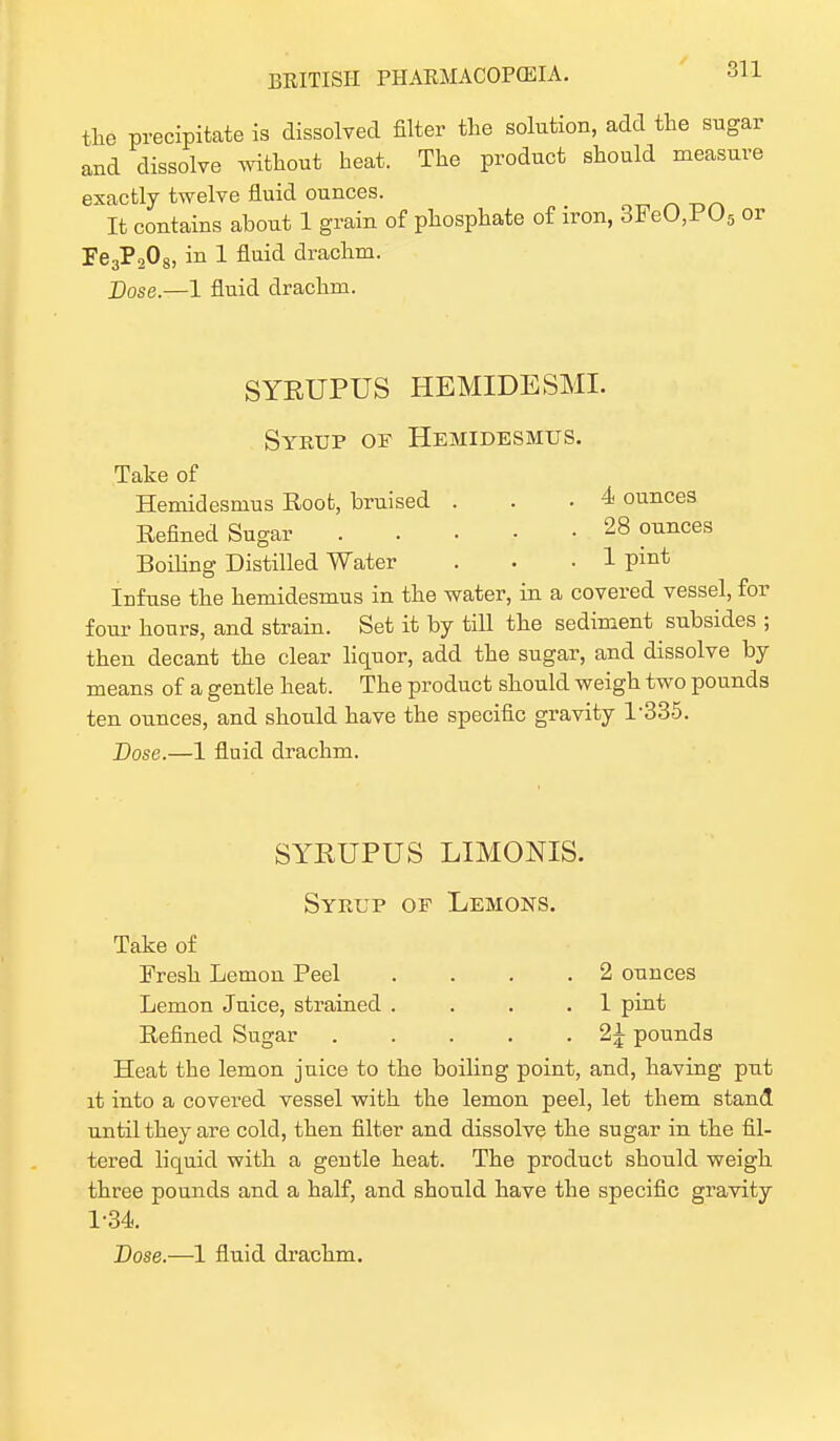 the precipitate is dissolved filter the solution, add the sug and dissolve without heat. The product should measu exactly twelve fluid ounces. It contains about 1 grain of phosphate of iron, 3FeO,P05 Fe3P208, in 1 fluid drachm. Dose.—1 fluid drachm. SYBUPUS HEMIDESMI. Syrup of Hemidesmus. Take of Hemidesmus Root, bruised . . .4 ounces Refined Sugar 28 ounces Boiling Distilled Water . .1 pint Infuse the hemidesmus in the water, in a covered vessel, for four hours, and strain. Set it by till the sediment subsides ; then decant the clear liquor, add the sugar, and dissolve by means of a gentle heat. The product should weigh two pounds ten ounces, and should have the specific gravity 1-335. Dose.—1 fluid drachm. SYRUPUS LIMONIS. Syrup of Lemons. Take of Fresh Lemon Peel .... 2 ounces Lemon Juice, strained . . 1 pint Refined Sugar 2\ pounds Heat the lemon juice to the boiling point, and, having put it into a covered vessel with the lemon peel, let them stand until they are cold, then filter and dissolve the sugar in the fil- tered liquid with a gentle heat. The product should weigh three pounds and a half, and should have the specific gravity 1-34