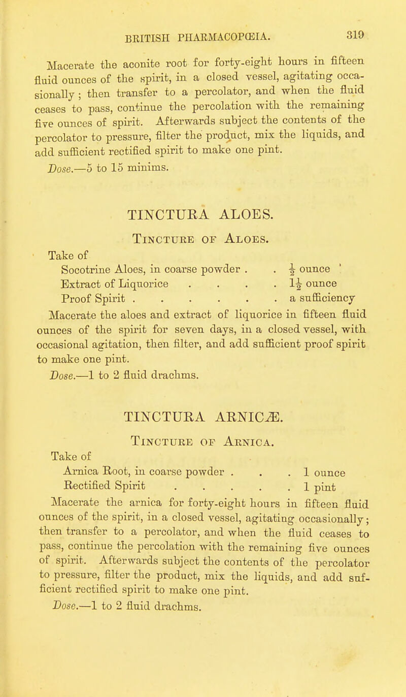 Macerate the aconite root for forty-eight hours in fifteen fluid ounces of the spirit, in a closed vessel, agitating occa- sionally ; then transfer to a percolator, and when the fluid ceases to pass, continue the percolation with the remaining five ounces of spirit. Afterwards subject the contents of the percolator to pressure, filter the product, mix the liquids, and add sufficient rectified spirit to make one pint. Dose.—5 to 15 minims. TINCTURA ALOES. Tincture of Aloes. Take of Socotrine Aloes, in coarse powder . . \ ounce Extract of Liquorice . . . . 1J ounce Proof Spirit a sufficiency Macerate the aloes and extract of liquorice in fifteen fluid ounces of the spirit for seven days, in a closed vessel, with occasional agitation, then filter, and add sufficient proof spirit to make one pint. Dose.—1 to 2 flnid drachms. TINCTURA ARNICA. Tincture of Arnica. Take of Arnica Root, in coarse powder . . .1 ounce Rectified Spirit . . . . .1 pint Macerate the arnica for forty-eight hours in fifteen fluid ounces of the spirit, in a closed vessel, agitating occasionally; then transfer to a percolator, and when the fluid ceases to pass, continue the percolation with the remaining five ounces of spirit. Afterwards subject the contents of the percolator to pressure, filter the product, mix the liquids, and add suf- ficient rectified spirit to make one pint.