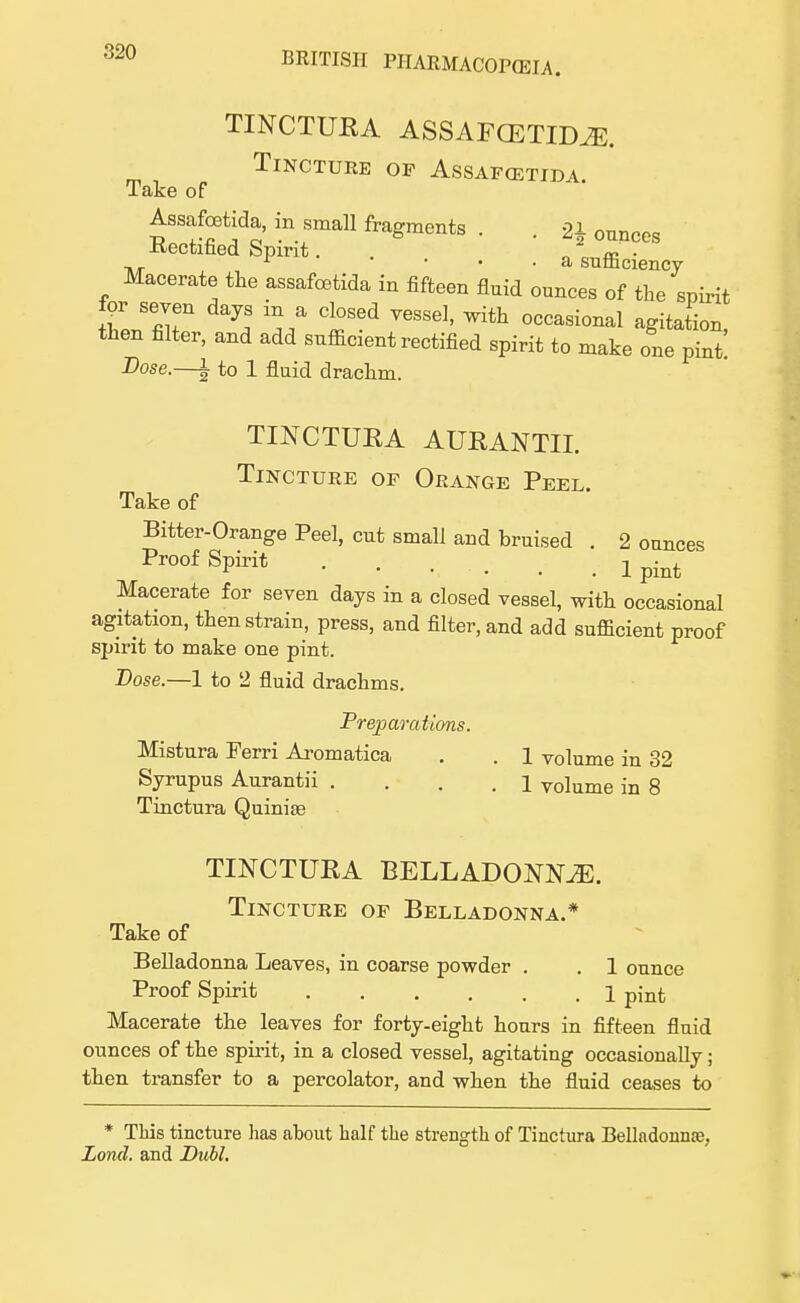 TINCTURA ASSAFCETIDM. Tincture of Assafoetida Take of Assafoetida, in small fragments . 21 onn^0 Rectified Spirit. ? T ,T r • • . a sutnciency Macerate the assafoetida in fifteen fluid ounces of the spirit for seven days m a closed vessel, with occasional agitation then filter, and add sufficient rectified spirit to make one pint Dose.—l to 1 fluid drachm. TINCTURA AURANTII. Tincture of Orange Peel. Take of Bitter-Orange Peel, cut small and bruised . 2 ounces Proof Spirit j pint Macerate for seven days in a closed vessel, with occasional agitation, then strain, press, and filter, and add sufficient proof spirit to make one pint. Dose.—1 to 2 fluid drachms. Preparations. Mistura Ferri Aromatica . . 1 volume in 32 Syrupus Aurantii .... 1 volume in 8 Tinctura Quinite TINCTURA BELLADONNA. Tincture of Belladonna.* Take of Belladonna Leaves, in coarse powder . . 1 ounce Proof Spirit 1 pinfc Macerate the leaves for forty-eight hours in fifteen fluid ounces of the spirit, in a closed vessel, agitating occasionally; then transfer to a percolator, and when the fluid ceases to * This tincture lias about half the strength of Tinctura Belladonnoe, Lond. and Dubl.