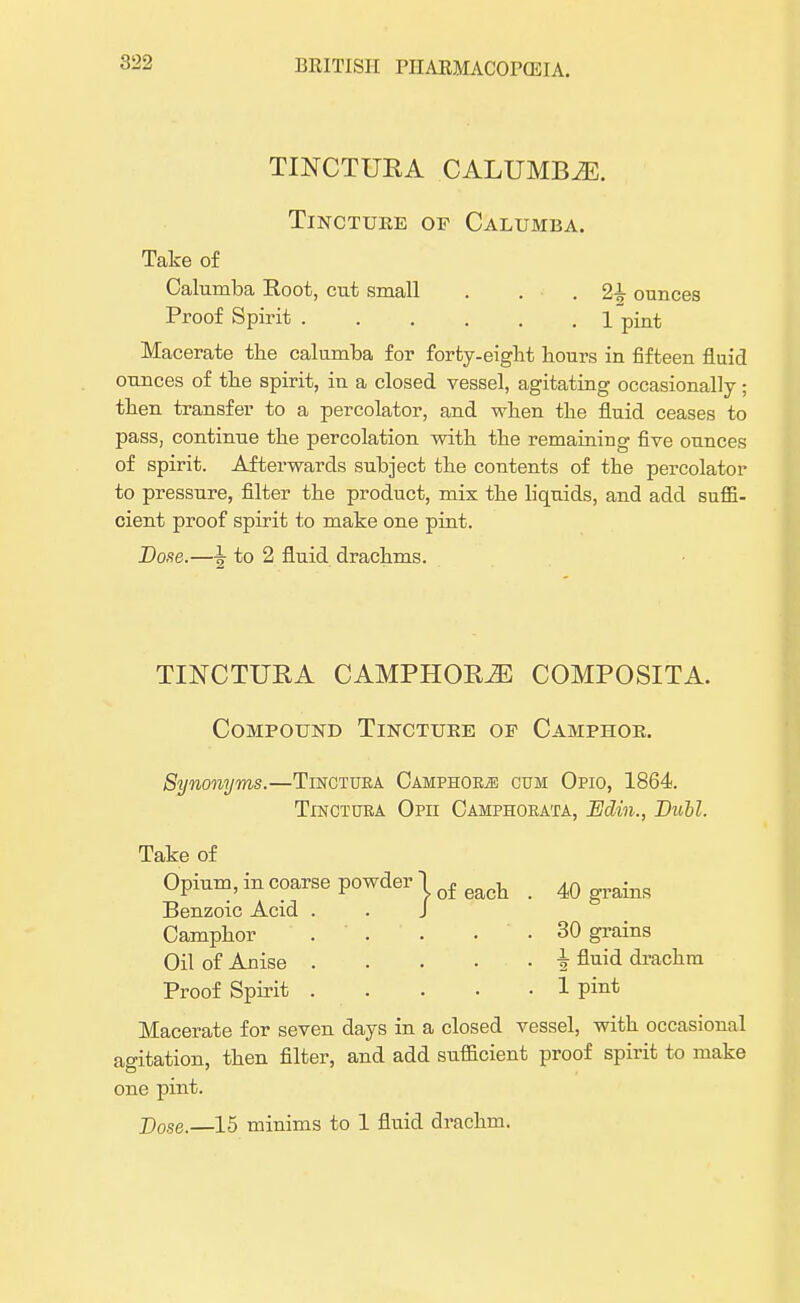 TINCTURA CALUMBiE. Tincture of Calumba. Take o£ Calumba Root, cut small . . • . 24 ounces Proof Spirit 1 pint Macerate the calumba for forty-eiglit hours in fifteen fluid ounces of the spirit, in a closed vessel, agitating occasionally ; then transfer to a percolator, and when the fluid ceases to pass, continue the percolation with the remaining five ounces of spirit. Afterwards subject the contents of the percolator to pressure, filter the product, mix the liquids, and add suffi- cient proof spirit to make one pint. Dose.—\ to 2 fluid drachms. TINCTUEA CAMPHORS COMPOSITA. Compound Tincture of Camphor. Synonyms.—Tinctura Camphors cum Opio, 1864. Tinctura Opii Camphorata, Edin., Dull. Take of Opium, in coarse powder 1 of each _ 40 grains Benzoic Acid . . J Camphor ... . . 30 grains Oil of Anise i fluid drachm Proof Spirit 1 pint Macerate for seven days in a closed vessel, with occasional ao-itation, then filter, and add sufficient proof spirit to make one pint. Dose.—15 minims to 1 fluid drachm.