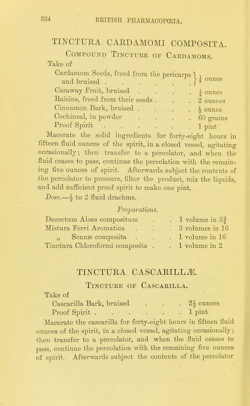 TINCTURA CARDAMOMI COMPOSITA. Compound Tincture of Cardamoms. Take of Cardamom Seeds, freed from the pericarps 1 , and bruised . . . . . . f * ounce Caraway Fruit, bruised Raisins, freed from their seeds Cinnamon Bark, bruised . Cochineal, in powder Proof Spirit Macerate the solid ingredients for forty-eight hours in fifteen fluid ounces of the spirit, in a closed vessel, agitating occasionally; then transfer to a percolator, and when the fluid ceases to pass, continue the percolation with the remain- ing five ounces of spirit. Afterwards subject the contents of the percolator to pressure, filter the product, mix the liquids, and add sufficient proof spirit to make one pint. Dose.—^ to 2 fluid drachms. \ ounce 2 ounces \ ounce 60 grains 1 pint Preparations. Decoctum Aloes compositum Mistura Ferri Aromatica „ Senna? composita Tinctura Chloroformi composita . 1 volume in 3J 3 volumes in 16 1 volume in 16 1 volume in 2 TINCTURA CASCARILLiE. Tincture of Cascarilla. Take of Cascarilla Bark, bruised . . -2^ ounces Proof Spirit 1 pint Macerate the cascarilla for forty-eight hours in fifteen fluid ounces of the spirit, in a closed vessel, agitating occasionally; then transfer to a percolator, and when the fluid ceases to pass, continue the percolation with the remaining five ounces of spirit. Afterwards subject the contents of the percolator