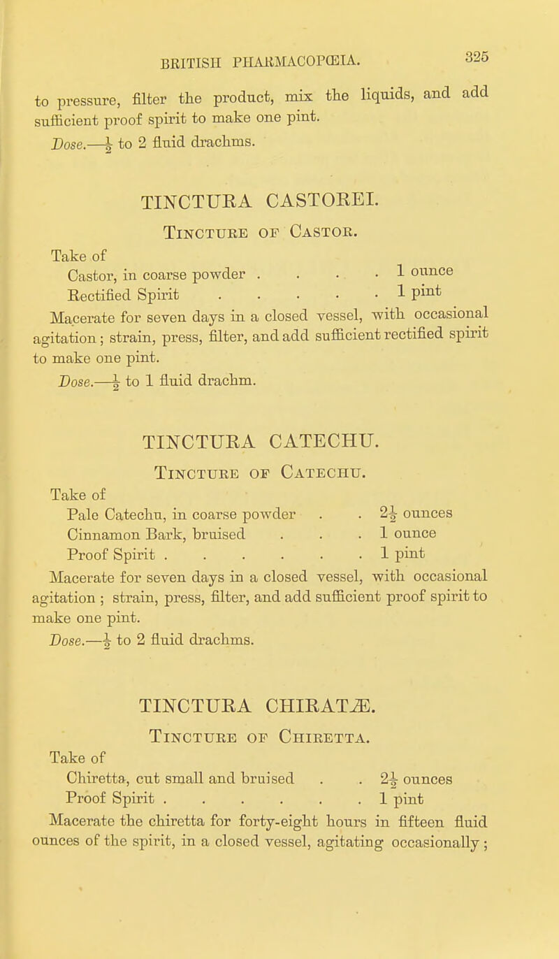 to pressure, filter the product, mix the liquids, and add sufficient proof spirit to make one pint. Dose.—\ to 2 fluid drachms. TINCTURA CASTOREL Tincture of Castor. Take of Castor, in coarse powder .... 1 ounce Rectified Spirit 1 pint Macerate for seven days in a closed vessel, with occasional agitation; strain, press, filter, and add sufficient rectified spirit to make one pint. -Dose.—\ to 1 fluid drachm. TINCTURA CATECHU. Tincture of Catechu. Take of Pale Catechu, in coarse powder . . 2^ ounces Cinnamon Bark, bruised . . .1 ounce Proof Spirit 1 pint Macerate for seven days in a closed vessel, with occasional agitation ; strain, press, filter, and add sufficient proof spirit to make one pint. Dose.—i to 2 fluid drachms. TINCTURA CHIRAT^5. Tincture of Chiretta. Take of Chiretta, cut small and bruised . . 2^ ounces Proof Spirit ...... 1 pint Macerate the chiretta for forty-eight hours in fifteen fluid ounces of the spirit, in a closed vessel, agitating occasionally ;