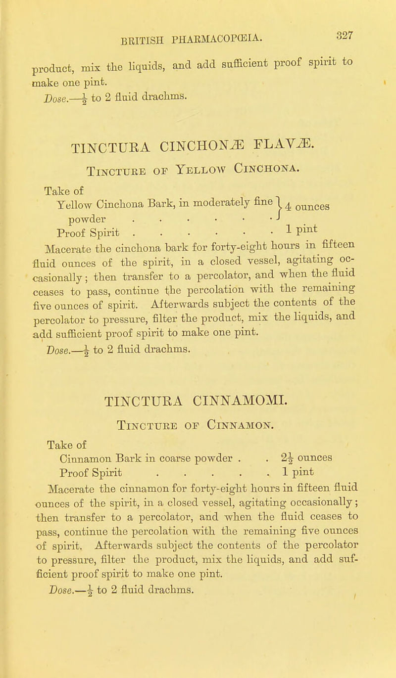 product, mix the liquids, and add sufficient proof spirit to make one pint. X)ose.—L to 2 flaid drachms. TINCTURA CINCHONiE FLAViE. Tincture of Yelloav Cinchona. Take of Yellow Cinchona Bark, in moderately fine 1 ^ ounceg powde Proof Spirit 1 Pint Macerate the cinchona bark for forty-eight hours in fifteen fluid ounces of the spirit, iu a closed vessel, agitating oc- casionally ; then transfer to a percolator, and when the fluid ceases to pass, continue the percolation with the remaining five ounces of spirit. Afterwards subject the contents of the percolator to pressure, filter the product, mix the liquids, and add sufficient proof spirit to make one pint. Dose.—h to 2 fluid drachms. TINCTURA CINNAMOMI. Tincture of Cinnamon. Take of Cinnamon Bark in coarse powder . . 2^ ounces Proof Spirit 1 pint Macerate the cinnamon for forty-eight hours in fifteen fluid ounces of the spirit, in a closed vessel, agitating occasionally; then transfer to a percolator, and when the fluid ceases to pass, continue the percolation with the remaining five ounces of spirit. Afterwards subject the contents of the percolator to pressure, filter the product, mix the liquids, and add suf- ficient proof spirit to make one pint.