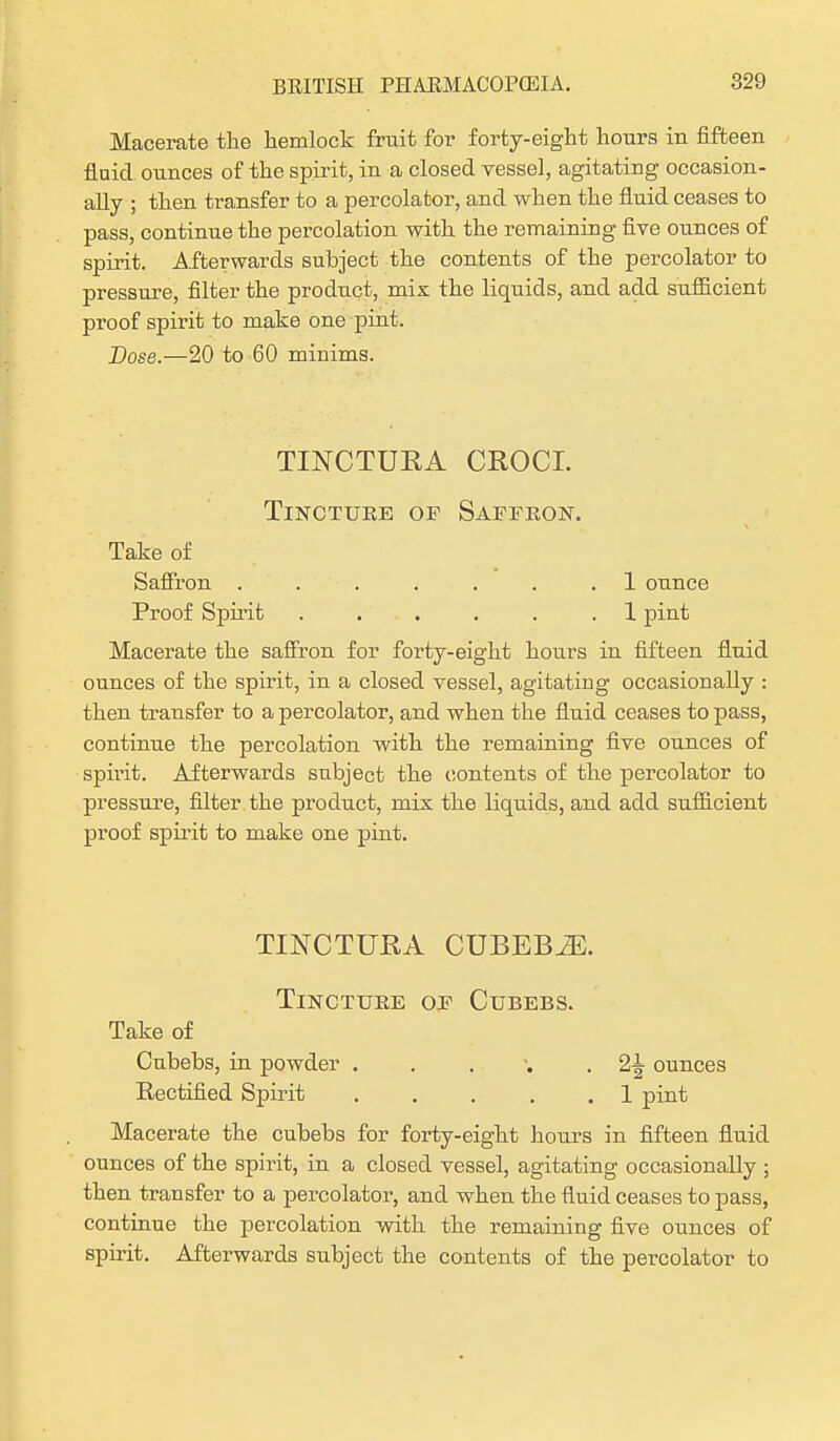 Macerate the hemlock fruit for forty-eight hours in fifteen fluid ounces of the spirit, in a closed vessel, agitating occasion- ally ; then transfer to a percolator, and when the fluid ceases to pass, continue the percolation with the remaining five ounces of spirit. Afterwards subject the contents of the percolator to pressure, filter the product, mix the liquids, and add sufficient proof spirit to make one pint. Dose.—20 to 60 minims. TINCTUEA CROCI. Tincture or Saffron. Take of Saffron ....... 1 ounce Proof Spirit ...... 1 pint Macerate the saffron for forty-eight hours in fifteen fluid ounces of the spirit, in a closed vessel, agitating occasionally : then transfer to a percolator, and when the fluid ceases to pass, continue the percolation with the remaining five ounces of spnit. Afterwards subject the contents of the percolator to pressure, filter the product, mix the liquids, and add sufficient proof spirit to make one pint. TINCTUEA CUBEBiE. Tincture of Cubebs. Take of Cubebs, in powder . . . • 2^ ounces Rectified Spirit . . . . .1 pint Macerate the cubebs for forty-eight hours in fifteen fluid ounces of the spirit, in a closed vessel, agitating occasionally ; then transfer to a percolator, and when the fluid ceases to pass, continue the percolation with the remaining five ounces of spirit. Afterwards subject the contents of the percolator to