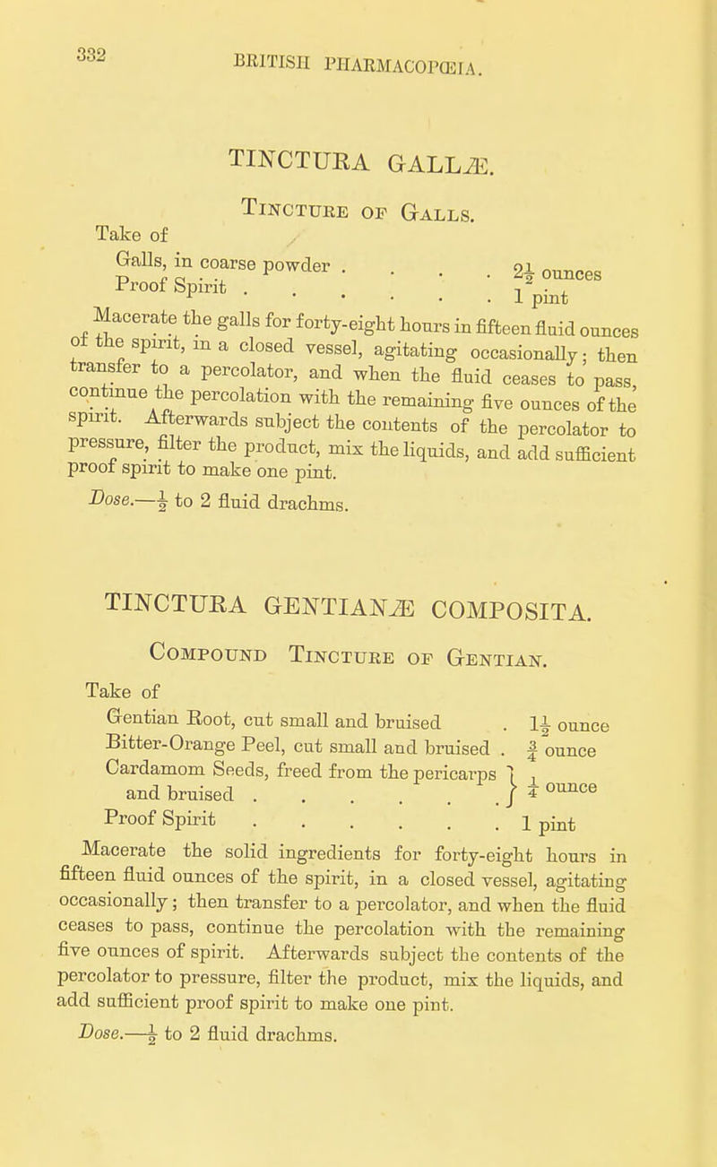 TINCTUKA GALLJE. Tincture of Galls. Take of GaUs in coarse powder . . . . 2l ounces Pr00fSPmt Ipint Macerate the galls for f orty-eight hours in fifteen fluid ounces of the spirit, m a closed vessel, agitating occasionally; then transfer to a percolator, and when the fluid ceases to pass continue the percolation with the remaining five ounces of the spirit. Afterwards subject the contents of the percolator to pressure, filter the product, mix the liquids, and add sufficient proot spirit to make one pint. Dose.—i to 2 fluid drachms. TINCTUHA GENTIANiE COMPOSITA. Compound Tincture op Gentian. Take of G-entian Eoot, cut small and bruised . ]i ounce Bitter-Orange Peel, cut small and bruised . f ounce Cardamom Seeds, freed from the pericarps 1 , and bruised . . . . / ±ounce Proof Spirit 1 pint Macerate the solid ingredients for forty-eight hours in fifteen fluid ounces of the spirit, in a closed vessel, agitating occasionally; then transfer to a percolator, and when the fluid ceases to pass, continue the percolation with the remaining five ounces of spirit. Afterwards subject the contents of the percolator to pressure, filter the product, mix the liquids, and add sufficient proof spirit to make one pint.