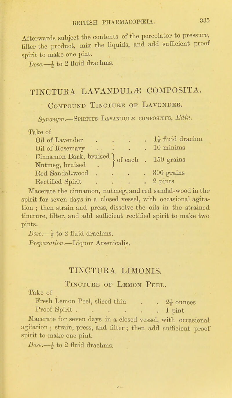 Afterwards subject the contents of the percolator to pressure, filter the product, mix the liquids, and add sufficient proof spirit to make one pint. ( Dose.—h to 2 fluid drachms. TINCTUEA LAVANDULAE COMPOSITA. Compound Tincture of Lavender. Synonym.—Spiritus Lavandula compositus, Edim. Take of Oil of Lavender . . . . 1| fluid drachm Oil of Rosemary . . . .10 minims Cinnamon Bark, bruised lofeac]i _ 150 grains Nutmeg, bruised . J Red Sandal-wood .... 300 grains Rectified Spirit .... 2 pints Macerate the cinnamon, nutmeg, and red sandal-wood in the spirit for seven days in a closed vessel, with occasional agita- tion ; then strain and press, dissolve the oils in the strained tincture, filter, and add sufficient rectified spirit to make two pints. Dose.—\ to 2 fluid drachms. Preparation.—Liquor Arsenicalis. TLNCTURA LIMONIS. Tincture of Lemon Peel. Take of Fresh Lemon Peel, sliced thin . . JJl ounces Proof Spirit 1 pint Macerate for seven days in a closed vessel, with occasional agitation ; strain, press, and filter; then add sufficient proof spirit to make one pint.