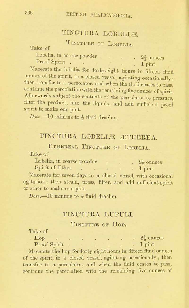 33G TINCTURA LOBELIA. Tincture of Lobelia. Take of Lobelia, in coarse powder . . 21 ounces Proof Spirit Macerate the lobelia for forty-eight hours in fifteen fluid ounces of the spirit, in a closed vessel, agitating occasionally ; then transfer to a percolator, and when the fluid ceases to pass' continue the percolation with the remaining five ounces of spirit! Afterwards subject the contents of the percolator to pressure] filter the product, mix the liquids, and add sufficient proof spirit to make one pint. Dose.—10 minims to | fluid drachm. TINCTURA LOBELLZE iETHEREA. Ethereal Tincture op Lobelia. Take of Lobelia, in coarse powder . . -2^ ounces Spirit of Ether . . . . .1 pint Macerate for seven days in a closed vessel, with occasional agitation ; then strain, press, filter, and add sufficient spirit of ether to make one pint. Dose.—10 minims to fluid drachm. TINCTURA LUPULI. Tincture of Hop. Take of Hop 21 ounces Proof Spirit ...... 1 pint Macerate the hop for forty-eight hours in fifteen fluid ounces of the spirit, in a closed vessel, agitating occasionally; then transfer to a percolator, and when the fluid ceases to pass, continue the percolation with the remaining five ounces of