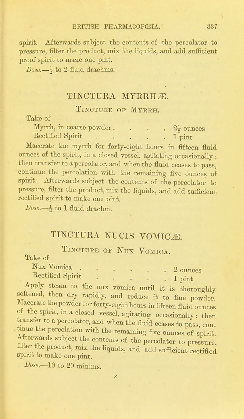 spirit. Afterwards subject the contents of the percolator to pressure, filter the product, mix the liquids, and add sufficient proof spirit to make one pint. Dose.—J to 2 fluid drachms. TINCTURA MYRRHiE. Tincture of Myrrh. Take of Myrrh, in coarse powder. . . .21 ounces Rectified Spirit 1 pint Macerate the myrrh for forty-eight hours in fifteen fluid ounces of the spirit, in a closed vessel, agitating occasionally ; then transfer to a percolator, and when the fluid ceases to pass, continue the percolation with the remaining five ounces of spirit. Afterwards subject the contents of the percolator to pressure, filter the product, mix the liquids, and add sufficient rectified spirit to make one pint. Dose.—1 to 1 fluid drachm. TINCTURA NUCIS VOMICAE. Tincture of Nux Vomica. Take of Nux Vomica 2 ounces Rectified Spirit .... 1 pmt Apply steam to the nux vomica until it is thoroughly softened, then dry rapidly, and reduce it to fine powder Macerate the powder for forty-eight hours in fifteen flui d ounces of the spirit, an a closed vessel, agitating occasionally ; then transfer to a percolator, and when the fluid ceases to pass, con- . tame the percolation with the remaining five ounces of spirit Afterwards subject the contents of the percolator to pressure, filter the product, mix the liquids, and add sufficient rectified spirit to make one pint. Dose.—10 to 20 minims.