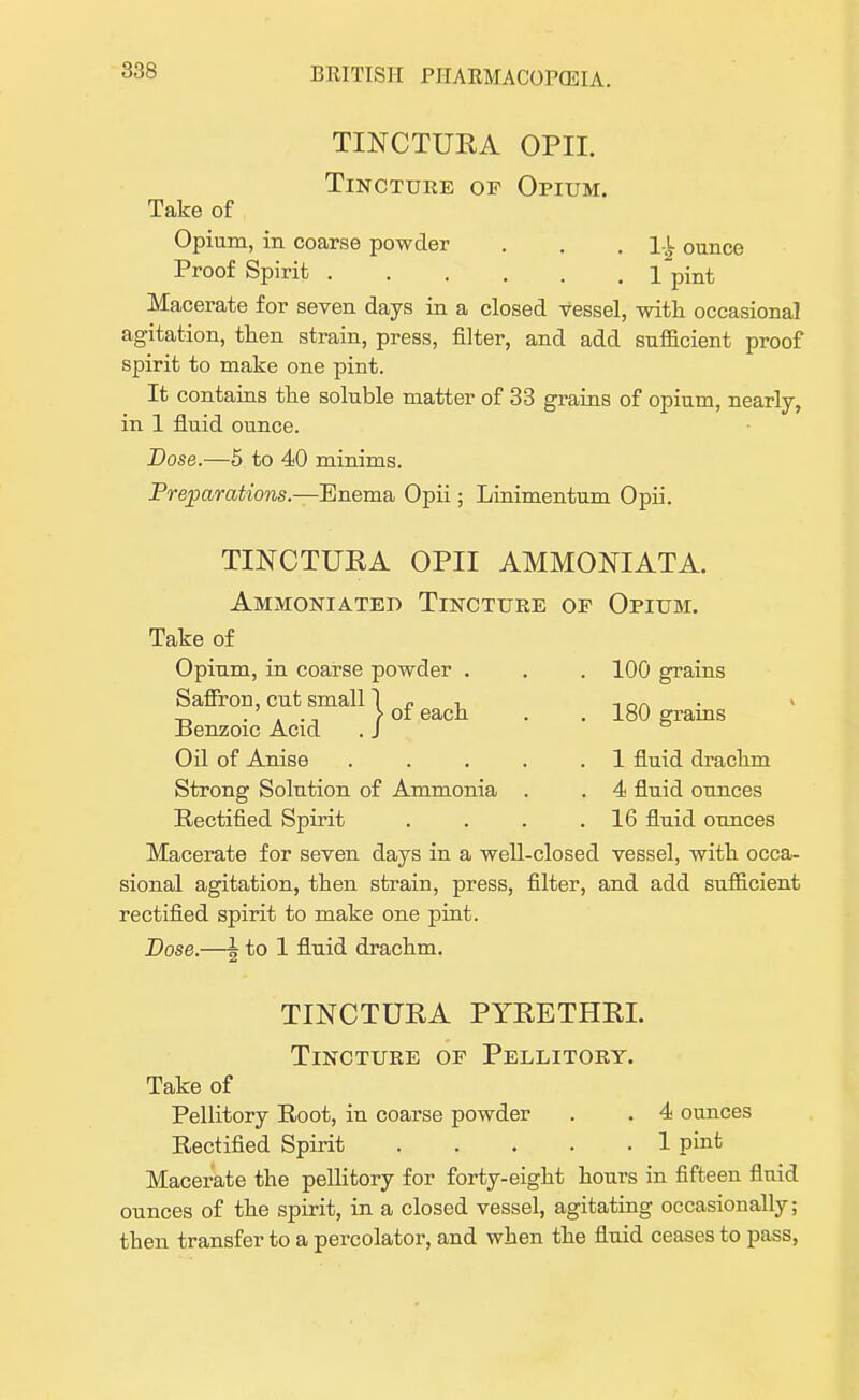 TINCTURA OPII. Tincture op Opium. Take of Opium, in coarse powder . . .14 ounce Proof Spirit 1 pmt Macerate for seven days in a closed vessel, with occasional agitation, then strain, press, filter, and add sufficient proof spirit to make one pint. It contains the soluble matter of 33 grains of opium, nearly, in 1 fluid ounce. Dose.—5 to 40 minims. Preparations.—Enema Opii; Linimentum Opii. TINCTURA OPII AMMONIATA. Ammoniated Tincture of Opium. Take of Opium, in coarse powder . . . 100 grains Saffron, cut small 1 « n 1nn . » .' ., > of each . . 180 grains Benzoic Acid . J Oil of Anise . . . . .1 fluid drachm Strong Solution of Ammonia . . 4 fluid ounces Rectified Spirit . . . .16 fluid ounces Macerate for seven days in a well-closed vessel, with occa- sional agitation, then strain, press, filter, and add sufficient rectified spirit to make one pint. Dose.—g to 1 fluid drachm. TINCTURA PYRETHRI. Tincture op Pellitort. Take of Pellitory Root, in coarse powder . . 4 ounces Rectified Spirit 1 pint Macerate the pellitory for forty-eight hours in fifteen fluid ounces of the spirit, in a closed vessel, agitating occasionally; then transfer to a percolator, and when the fluid ceases to pass,