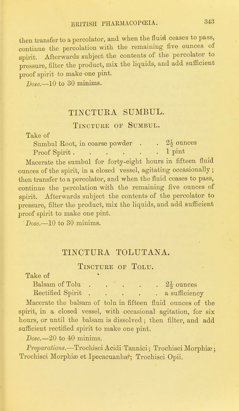 then transfer to a percolator, and when the fluid ceases to pass, continue the percolation with the remaining five ounces of spirit. Afterwards subject the contents of the percolator to pressure, filter the product, mix the liquids, and add sufficient proof spirit to make one pint. Dose.—10 to 30 minims. TINCTUBA SUMBUL. Tincture of Stjmbul. Take of Sumbul Root, in coarse powder . . 2^ ounces Proof Spirit 1 pint Macerate the sumbul for forty-eight hours in fifteen fluid ounces of the spirit, in a closed vessel, agitating occasionally; then transfer to a percolator, and when the fluid ceases to pass, continue the percolation with the remaining five ounces of spirit. Afterwards subject the contents of the percolator to pressure, filter the product, mix the liquids, and add sufficient proof spirit to make one pint. ' Dose.—10 to 30 minims. TINCTUBA TOLUTANA. Tincture of Tolu. Take of Balsam of Tolu . . . . 2^ ounces Rectified Spirit . . . . .a sufficiency Macerate the balsam of tolu in fifteen fluid ounces of the spirit, in a closed vessel, with occasional agitation, for six hours, or until the balsam is dissolved ; then filter, and add sufficient rectified spirit to make one pint. Dose.—20 to 40 minims. Preparations.—Trochisci Acidi Tannici; Trochisci Morphias; Trochisci Morphias et Ipecacuanhas'; Trochisci Opii.