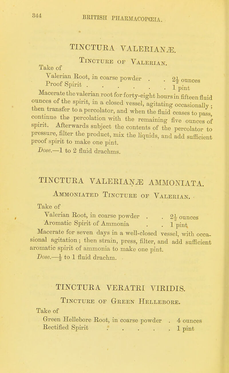 TINCTURA VALERIANAE. Tincture of Valerian Take of Valerian Root, in coarse powder . . 2\ ounces Proof Spirit . -i • , 1 1 pint Macerate the valerian root for forty-eight hoursin fifteen fluid ounces of the spirit, in a closed vessel, agitating occasionally • then transfer to a percolator, and when the fluid ceases to pass continue the percolation with the remaining five ounces of spirit. Afterwards subject the contents of the percolator to pressure, filter the product, mix the liquids, and add sufficient proof spirit to make one pint. Dose.—1 to 2 fluid drachms. TINCTURA VALERIANAE AMMONIATA. Ammoniated Tincture op Valerian. Take of Valerian Root, in coarse powder . . 2L ounces Aromatic Spirit of Ammonia . . 1 piut Macerate for seven days in a well-closed vessel, with occa- sional agitation; then strain, press, filter, and add sufficient aromatic spirit of ammonia to make one pint. Dose.—1- to 1 fluid drachm. TINCTURA VERATRI VIRIDIS. Tincture or Green Hellebore. Take of Green Hellebore Root, in coarse powder . 4< ounces Rectified Spirit 1 pint