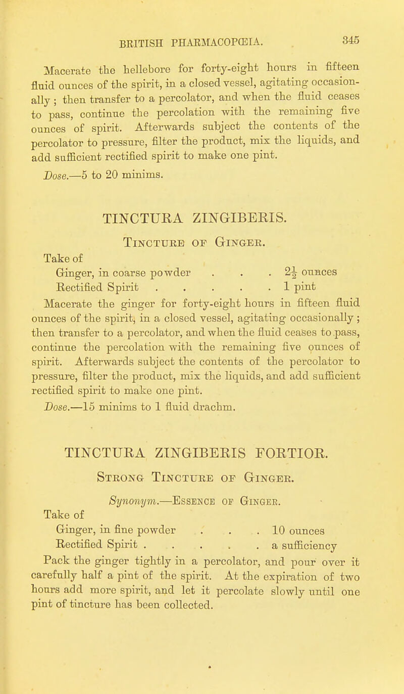 Macerate the hellebore for forty-eight hours in fifteen fluid ounces of the spirit, in a closed vessel, agitating occasion- ally ; then transfer to a percolator, and when the fluid ceases to pass, continue the percolation with the remaining five ounces of spirit. Afterwards subject the contents of the percolator to pressure, filter the product, mix the liquids, and add sufficient rectified spirit to make one pint. Dose.—5 to 20 minims. TINCTURA ZINGIBERIS. Tincture of Ginger. Take of Ginger, in coarse powder . . -2^ ounces Rectified Spirit 1 pint Macerate the ginger for forty-eight hours in fifteen fluid ounces of the spirit, in a closed vessel, agitating occasionally ; then transfer to a percolator, and when the fluid ceases to pass, continue the percolation with the remaining five ounces of spirit. Afterwards subject the contents of the percolator to pressure, filter the product, mix the liquids, and add sufficient rectified spirit to make one pint. Dose.—15 minims to 1 fluid drachm. TINCTURA ZINGIBERIS FOETIOR. Strong Tincture of Ginger. Synonym.—Essence op Gingee. Take of Ginger, in fine powder . . .10 ounces Rectified Spirit a sufficiency Pack the ginger tightly in a percolator, and pour over it carefully half a pint of the spirit. At the expiration of two hours add more spirit, and let it percolate slowly until one pint of tincture has been collected.