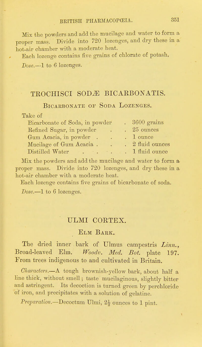 Mix tlie powders and add the mucilage and water to form a proper mass. Divide into 720 lozenges, and dry these in a hot-aii- chamber with a moderate heat. Each lozenge contains five grains of chlorate of potash. Dose.—1 to 6 lozenges. trochisci sqdm bicarbonatis. Bicarbonate oe Soda Lozenges. Take of Bicarbonate of Soda, in powder Refined Sugar, in powder Gum Acacia, in powder . Mucilage of Gum Acacia . Distilled Water 3600 grains 25 ounces 1 ounce 2 fluid ounces 1 fluid ounce Mix the powders and add the mucilage and water to form a proper mass. Divide into 720 lozenges, and dry these in a hot-air chamber with a moderate heat. Each lozenge contains five grains of bicarbonate of soda. Dose.—1 to 6 lozenges. ULMI CORTEX. Elm Bark. The dried inner bark of Ulmus campestris Linn., Broad-leaved Elm. Woodv. Med. Bot. plate 197. From trees indigenous to and cultivated in Britain. Characters.—A tough brownish-yellow bark, about half a hue thick, without smell; taste mucilaginous, slightly bitter and astringent. Its decoction is turned green by perchloride of iron, and precipitates with a solution of gelatine. Preparation.—Decoctum Ulmi, 2£ ounces to 1 pint.