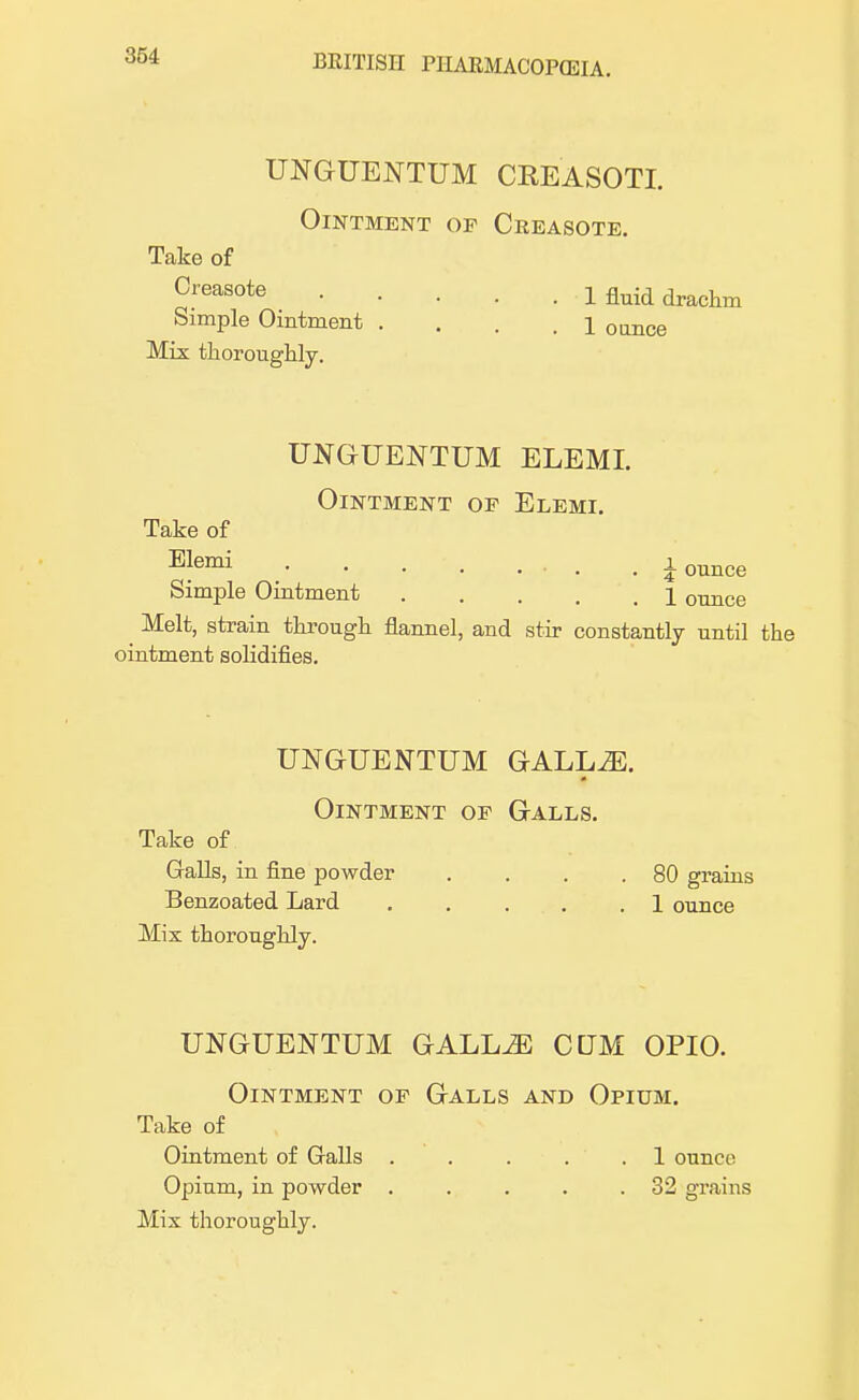 UNGUENTUM CREASOTI. Ointment op Creasote. Take of Creasote Simple Ointment . Mix thoroughly. 1 fluid drachm 1 ounce UNGUENTUM ELEMI. Ointment op Elemi. Take of Elemi % ounce 1 ounce Simple Ointment ^ Melt, strain through flannel, and stir constantly until the ointment solidifies. UNGrUENTUM GALL2E. Ointment op Galls. Take of Galls, in fine powder . . . .80 grains Benzoated Lard ..... 1 ounce Mix thoroughly. UNGUENTUM GALL^ CUM OPIO. Ointment op Galls and Opium. Take of Ointment of Galls . . . . . 1 ounce Opium, in powder . . . . .32 grains Mix thoroughly.