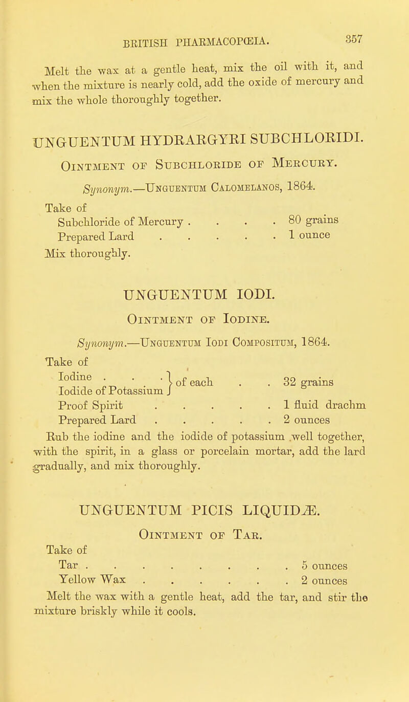 Melt the wax at a gentle heat, mix the oil with it, and when the mixture is nearly cold, add the oxide of mercury and mix the whole thoroughly together. UNGUENTUM HYDRARGYRI SUBCHLORIDI. Ointment of Subchloride of Mercury. Synonym.—Unguentum Calomelanos, 1864. Take of Subchloride of Mercury . . . .80 grains Prepared Lard 1 ounce Mix thoroughly. UNGUENTUM IODI. Ointment of Iodine. Synonym.—Unguentum Iodi Compositum, 1864. Take of Iodine . _ • I of eacll . . 32 grains Iodide of Potassium J Proof Spirit 1 fluid drachm Prepared Lard . . . . .2 ounces Bub the iodine and the iodide of potassium .well together, with the spirit, in a glass or porcelain mortar, add the lard gradually, and mix thoroughly. UNGUENTUM PICIS LIQUIDS. Ointment of Tar. Take of Tar ........ 5 ounces Yellow Wax 2 ounces Melt the wax with a gentle heat, add the tar, and stir the mixture briskly while it cools.