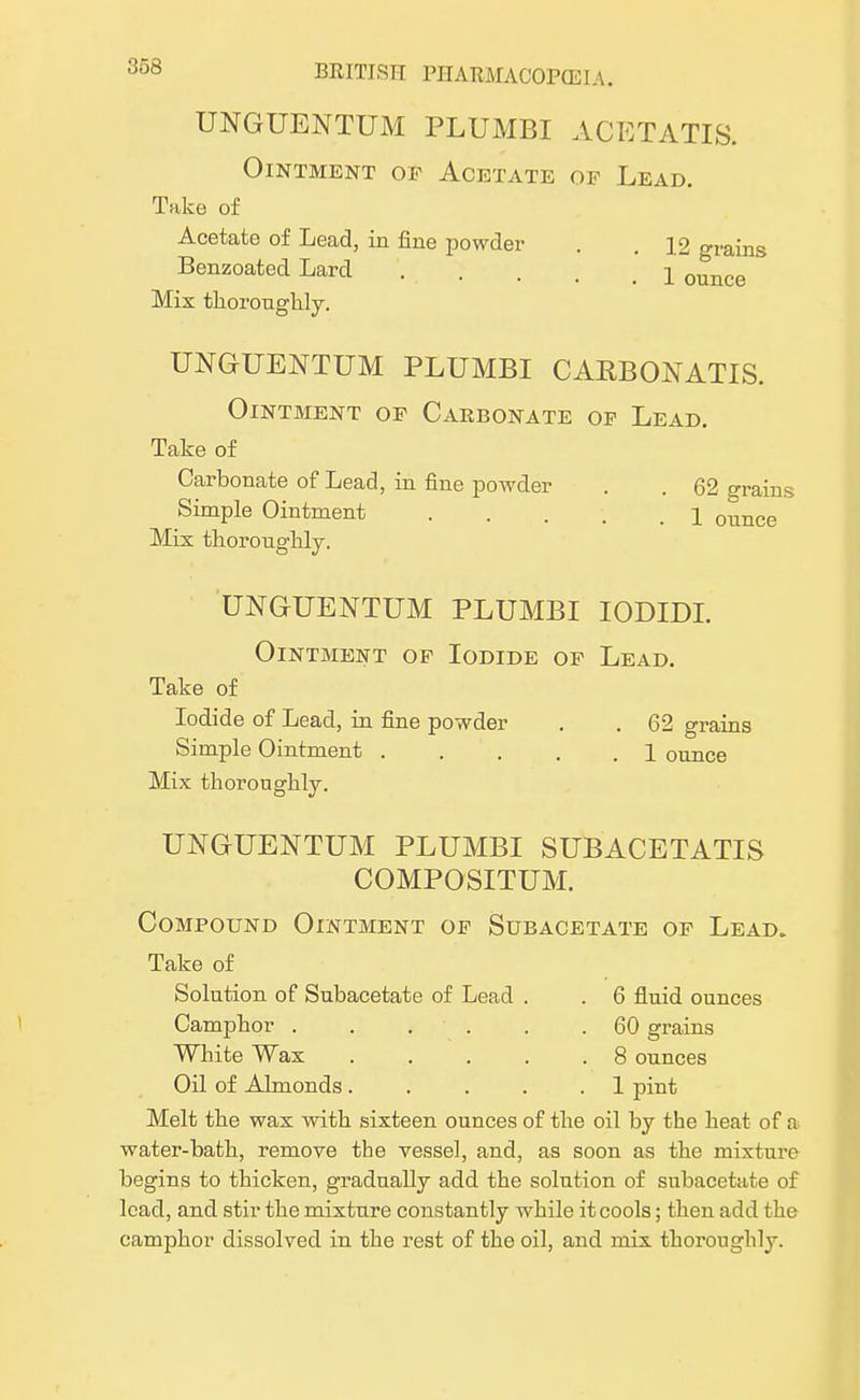 UNGUENTUM PLUMBI ACETATIS. Ointment of Acetate of Lead. Take of Acetate of Lead, in fine powder . . 12 grains Benzoated Lard . . . . . I ounce Mix thoroughly. UNGUENTUM PLUMBI CARBONATIS. Ointment of Carbonate of Lead. Take of Carbonate of Lead, in fine powder . . 62 grains Simple Ointment 1 ounce Mix thoroughly. UNGUENTUM PLUMBI IODLDI. Ointment of Iodide of Lead. Take of Iodide of Lead, in fine powder . . 62 grains Simple Ointment . . . . .1 ounce Mix thoroughly. UNGUENTUM PLUMBI SUBACETATIS COMPOSITUM. Compound Ointment of Subacetate of Lead. Take of Solution of Subacetate of Lead . . 6 fluid ounces Camphor . . . . .60 grains White Wax 8 ounces Oil of Almonds. . . . .1 pint Melt the wax with sixteen ounces of the oil by the heat of a water-bath, remove the vessel, and, as soon as the mixture begins to thicken, gradually add the solution of subacetate of lead, and stir the mixture constantly while it cools; then add the camphor dissolved in the rest of the oil, and mix thoroughly.