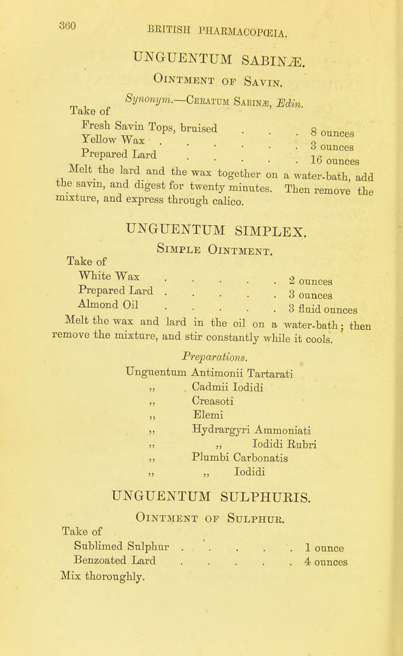 3G0 UNGUENTUM SABIMJ. Ointment of Savin. Synonym.—Ceratum Sabim, Edin Take of Fresh S™ Tops, bruised . . . 8 ounces Yellow Wax . Q -n , T • o ounces Prepared Lard . i a t\/t ' ounces Matt the lard and the wax together on a water-bath, add the savin, and digest for twenty minutes. Then remove the mixture, and express through calico. UNGUEJSTTUM SIMPLEX. Simple Ointment. Take of White Wax Prepared Lard .... Almond Oil ... Melt the wax and lard in the oil on a water-bath: then remove the mixture, and stir constantly while it cools. Preparations. TJnguentum Antimonii Tartarati Cadmii Iodidi Creasoti Elemi Hydrargyri Ammoniati „ Iodidi Eubri Plumbi Carbonatis Iodidi UNGUENTUM SULPHUBIS. Ointment of Sulphur. Take of Sublimed Sulphur 1 ounce Benzoated Lard 4 ounces Mix thoroughly. 2 ounces 3 ounces 3 fluid ounces