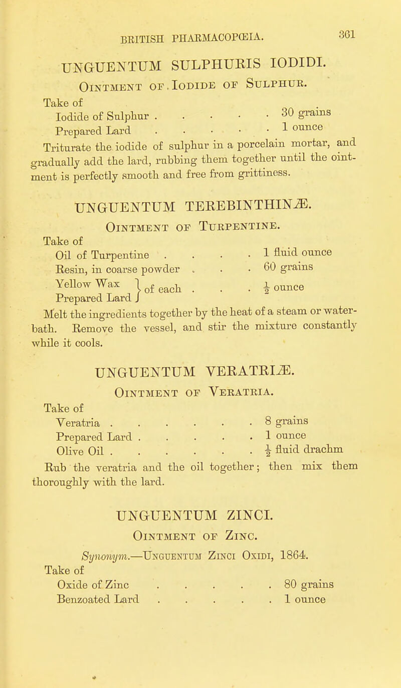 UNGUENTUM SULPHUKIS IODIDI. Ointment or.Iodide or Sulphur. Take of Iodide of Sulphur 30 grains Prepared Lard . . • • • 1 ounce Triturate the. iodide of sulphur in a porcelain mortar, and gradually add the lard, rubbing them together until the oint- ment is perfectly smooth and free from grittiness. UNGUENTUM TEREBINTHINiE. Ointment of Turpentine. Take of Oil of Turpentine .... 1 fluid ounce Resin, in coarse powder . . .60 grains Yellow Wax j of eacll . . . 1 ounce Prepared Lard J Melt the ingredients together by the heat of a steam or water- bath. Remove the vessel, and stir the mixture constantly while it cools. UNGUENTUM VEPvATRIiE. Ointment of Veratria. Take of Veratria . . . . . -8 grains Prepared Lard 1 ounce Olive Oil \ fluid drachm Rub the veratria and the oil together; then mix tbem thoroughly with the lard. UNGUENTUM ZINCI. Ointment of Zinc. Synonym.—Unguentun Zinci Oxidi, 1864. Take of Oxide of Zinc 80 grains Benzoated Lard . . . . .1 ounce