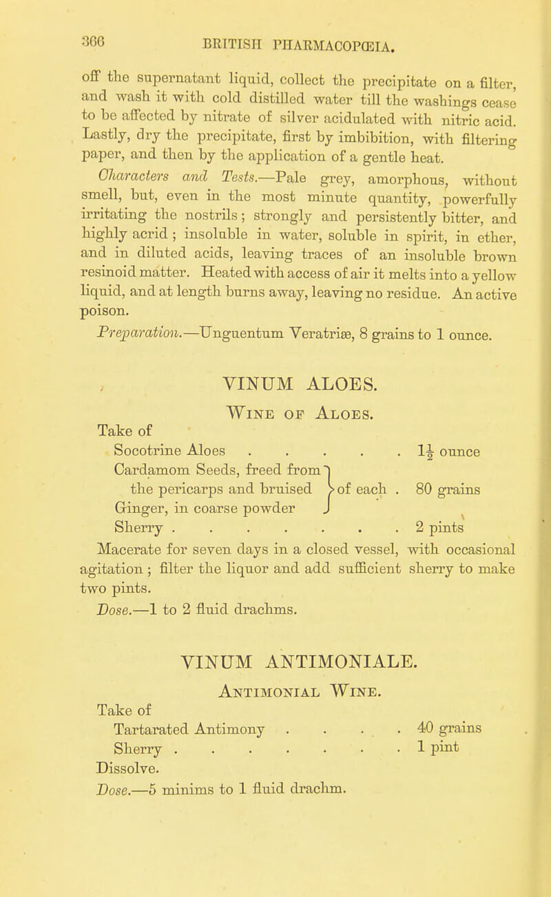 300 off tlic supernatant liquid, collect the precipitate on a filter, and wash it with cold distilled water till the washings cease to be affected by nitrate of silver acidulated with nitric acid. Lastly, dry the precipitate, first by imbibition, with filtering paper, and then by the application of a gentle heat. Characters and Tests.—Tale grey, amorphous, without smell, but, even in the most minute quantity, powerfully irritating the nostrils ; strongly and persistently bitter, and highly acrid ; insoluble in water, soluble in spirit, in ether, and in diluted acids, leaving traces of an insoluble brown resinoid matter. Heated with access of air it melts into a yellow liquid, and at length burns away, leaving no residue. An active poison. Preparation.—Unguentum Veratrias, 8 grains to 1 ounce. VINUM ALOES. Wine of Aloes. Take of Socotrine Aloes . . . . . 1^ ounce Cardamom Seeds, freed from~) the pericarps and bruised > of each . 80 grains Ginger, in coarse powder J Sherry ....... 2 pints Macerate for seven days in a closed vessel, with occasional agitation ; filter the liquor and add sufficient sherry to make two pints. Dose.—1 to 2 fluid drachms. VINUM ANTIMONIALE. Antimonial Wine. Take of Tartarated Antimony . . . .40 grains Sherry 1 pint Dissolve.