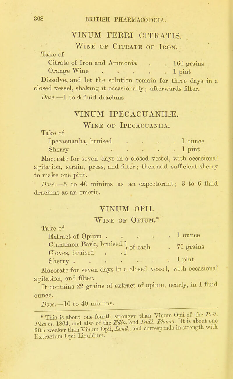 VINUM FERRI CITRATIS. Wine of Citrate op Iron. Take of Citrate of Iron and Ammonia . .160 grains Orange Wine 1 pint Dissolve, and let the solution remain for three days in a closed vessel, shaking it occasionally; afterwards filter. Dose.—1 to 4 fluid drachms. VINUM IPECACUANHA. Wine of Ipecacuanha. Take of Ipecacuanha, brnised .... 1 ounce Sherry ....... 1 pint Macerate for seven days in a closed vessel, with occasional agitation, strain, press, and filter; then add sufficient sherry to make one pint. J)ose.—5 to 40 minims as an expectorant; 3 to 6 fluid drachms as an emetic. VINUM OPII. Wine of Opium.* Take of Extract of Opium 1 ounce Cinnamon Bark, bruised j q£ each _ 75 grains Cloves, bruised . . J Sherry 1 Macerate for seven days in a closed vessel, with occasional agitation, and filter. It contains 22 grains of extract of opium, nearly, in 1 fluid ounce. Dose.—10 to 40 minims. * This is about one fourth stronger than Yimim Opii of the Bnt. Pharm. 1864, and also of the Edin. and Dubl. Fharm. It is about one fifth weaker than Vinum Opii, Land., and corresponds m strength with Extractum Opii Liquidum.