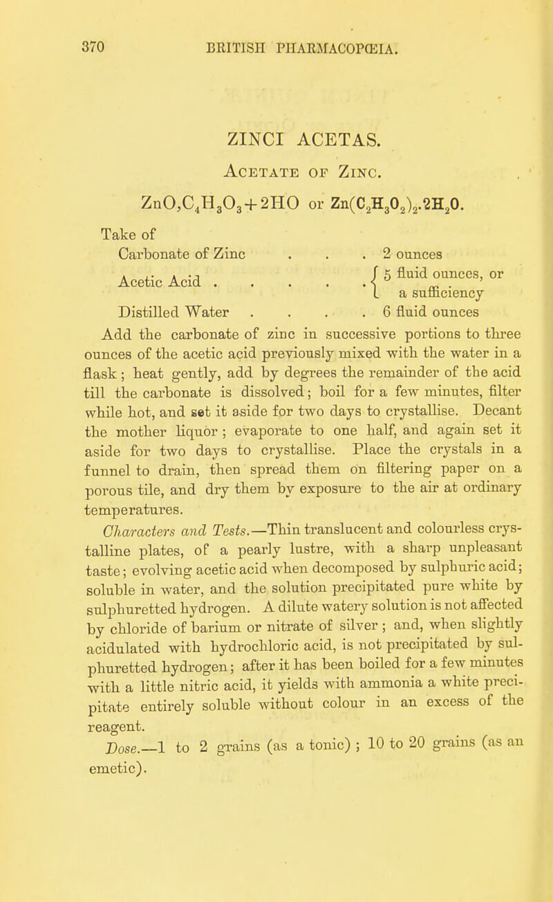 ZINCI ACETAS. Acetate of Zinc. Zn03C4H303 + 2HO or Zn(C2H302)2.2H20. Take of Carbonate of Zinc . . .2 ounces Acetic Acid I 5 fluid ounces> or I a sumciency Distilled Water .... 6 fluid ounces Add the carbonate of zinc in successive portions to three ounces of the acetic acid previously mixed -with the water in a flask; heat gently, add by degrees the remainder of the acid till the carbonate is dissolved; boil for a few minutes, filter while hot, and set it aside for two days to crystallise. Decant the mother liquor ; evaporate to one half, and again set it aside for two days to crystallise. Place the crystals in a funnel to drain, then spread them on filtering paper on a porous tile, and dry them by exposure to the air at ordinary temperatures. Characters and Tests.— Thin translucent and colourless crys- talline plates, of a pearly lustre, with a sharp unpleasant taste; evolving acetic acid when decomposed by sulphuric acid; soluble in water, and the solution precipitated pure white by sulphuretted hydrogen. A dilute watery solution is not affected by chloride of barium or nitrate of silver; and, when slightly acidulated with hydrochloric acid, is not precipitated by sul- phuretted hydrogen; after it has been boiled for a few minutes with a little nitric acid, it yields with ammonia a white preci- pitate entirely soluble without colour in an excess of the reagent. Dose.—1 to 2 grains (as a tonic) ; 10 to 20 grains (as an emetic).