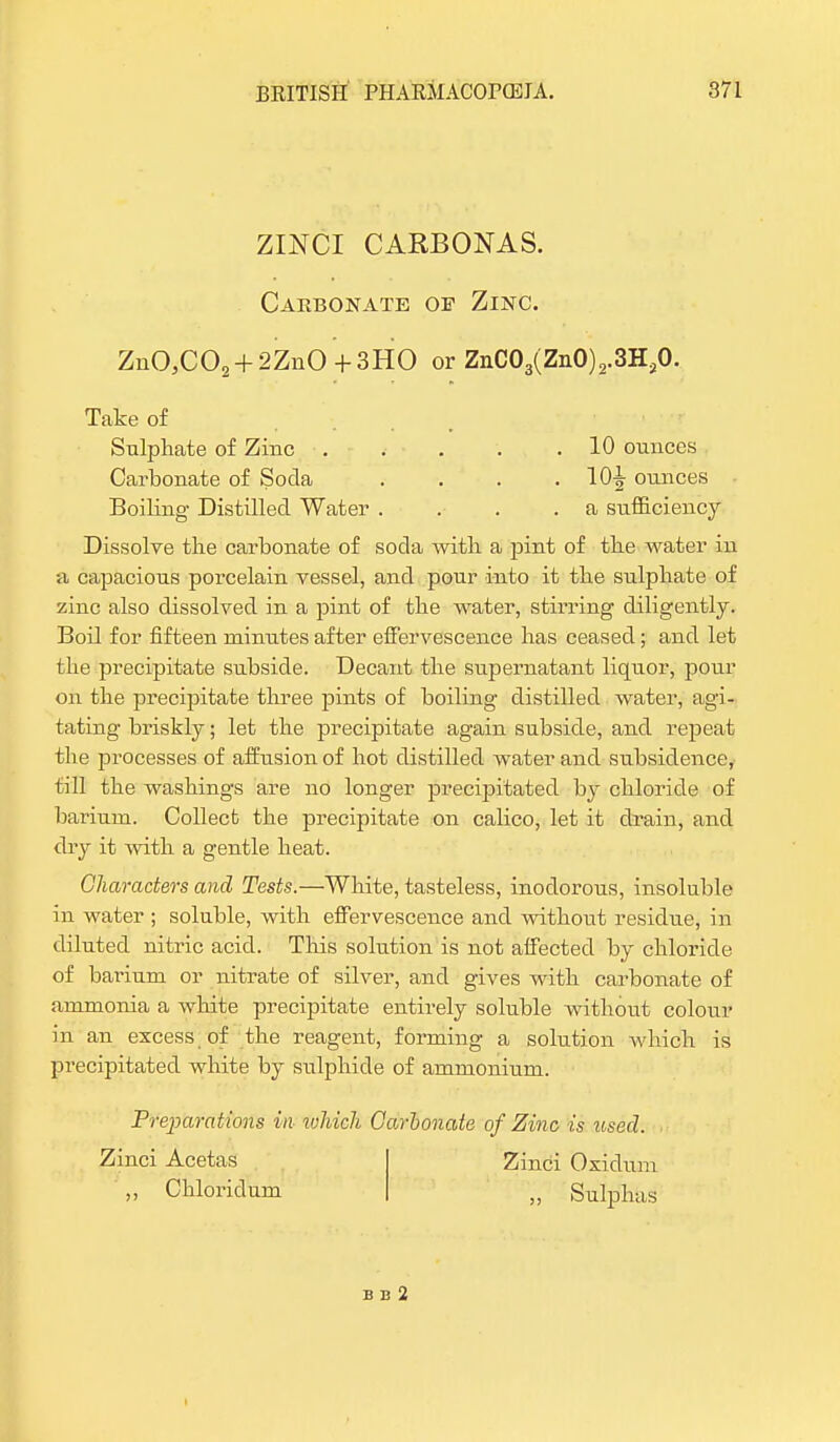 ZINCI CARBONAS. Carbonate oe Zinc. ZuOJC02 + 2ZnO +3HO or ZnC03(ZnO)2.3H,0. Take of Sulphate of Zinc 10 ounces Carbonate of Soda . . . .10^ ounces Boiling Distilled Water . . . .a sufficiency Dissolve the carbonate of soda with a pint of the water in a capacious porcelain vessel, and pour into it the sulphate of zinc also dissolved in a pint of the water, stirring diligently. Boil for fifteen minutes after effervescence has ceased; and let the precipitate subside. Decant the supernatant liquor, pour on the precipitate three pints of boiling distilled water, agi- tating briskly; let the precipitate again subside, and repeat the processes of affusion of hot distilled water and subsidence, till the washings are no longer precipitated by chloride of barium. Collect the precipitate on calico, let it drain, and dry it with a gentle heat. Characters and Tests.—White, tasteless, inodorous, insoluble in water ; soluble, with effervescence and without residue, in diluted nitric acid. This solution is not affected by chloride of barium or nitrate of silver, and gives with carbonate of ammonia a white precipitate entirely soluble without colour in an excess of the reagent, forming a solution which is precipitated white by sulphide of ammonium. Preparations in tohieli Carbonate of Zinc is used. Zinci Acetas ,, Chloricl um Zinci Oxidum „ Sulphas B B 2 t