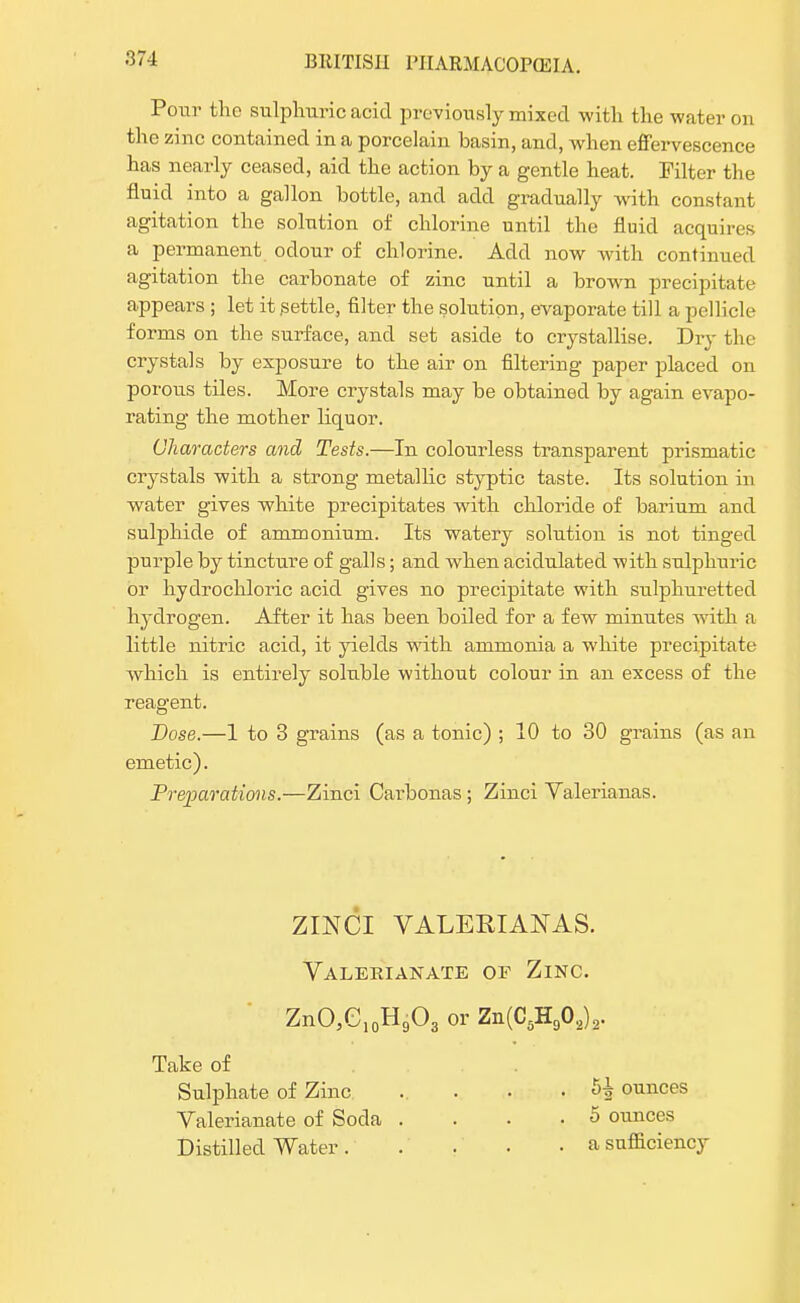 Pour the sulphuric acid previously mixed with the water on the zinc contained in a porcelain basin, and, when effervescence has nearly ceased, aid the action by a gentle heat. Filter the fluid into a gallon bottle, and add gradually with constant agitation the solution of chlorine until the fluid acquires a permanent odour of chlorine. Add now with continued agitation the carbonate of zinc until a brown precipitate appears ; let it settle, filter the solution, evaporate till a pellicle forms on the surface, and set aside to crystallise. Dry the crystals by exposure to the air on filtering paper placed on porous tiles. More crystals may be obtained by again evapo- rating the mother liquor. Characters and Tests.—In colourless transparent prismatic crystals with a strong metallic styptic taste. Its solution in water gives white precipitates with chloride of barium and sulphide of ammonium. Its watery solution is not tinged purple by tincture of galls; and when acidulated with sulphuric or hydrochloric acid gives no precipitate with sulphuretted hydrogen. After it has been boiled for a few minutes with a little nitric acid, it yields with ammonia a white precipitate which is entirely soluble without colour in an excess of the reagent. Dose.—1 to 3 grains (as a tonic) ; 10 to 30 grains (as an emetic). Preparations.—Zinci Carbonas ; Zinci Valerianas. ZINCI VALERIANAS. Valerianate of Zinc. ZnO,ei0H9O3 or Zn(C5H902)2. Take of Sulphate of Zinc .. . . . H ounces Valerianate of Soda .... 5 ounces Distilled Water a sufficiency
