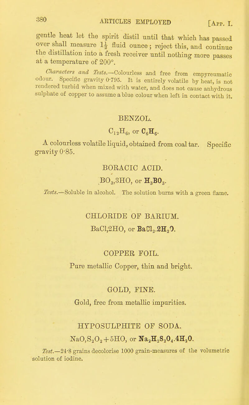 [App. I. gentle heat let the spirit distil until that which has passed over shall measure 1± fluid ounce; reject this, and continue the distillation into a fresh receiver until nothing more passes at a temperature of 200°. C/iaracters and Tests.—Colourless and free from empyreumatic odour. Specific gravity 0795. It is entirely volatile by heat, is not rendered turbid when mixed with water, and does not cause anhydrous sulphate of copper to assume a blue colour when left in contact with it. BENZOL. C12H6) or C6H6. A colourless volatile liquid, obtained from coal tar. Specific gravity 0-85. BORACIC ACID. B03,3HO, or H3B03. Tests.—Soluble in alcohol. The solution burns with a green flame. CHLORIDE OF BARIUM. BaCl,2HO, or Ba012.2H2O. COPPER FOIL. Pure metallic Copper, thin and bright. GOLD, FINE. Gold, free from metallic impurities. HYPOSULPHITE OF SODA. NaO,S202 + 5HO, or Na2H2S204.4H20. Test.—21-8 grains decolorise 1000 grain-measures of the volumetric solution of iodine.