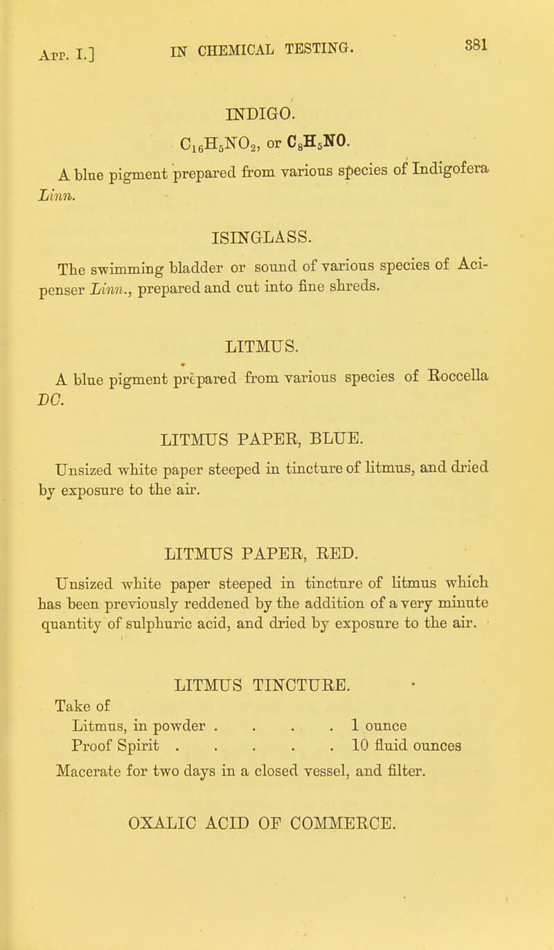 IN CHEMICAL TESTING. INDIGO. C16H5N02, or C8H5NO. A bine pigment prepared from varions species of Indigofera Linn. ISINGLASS. The swimming bladder or sonnd of various species of Aci- penser Linn., prepared and cnt into fine shreds. LITMUS. A blue pigment prepared from various species of Roccella DC. LITMUS PAPER, BLUE. Unsized white paper steeped in tincture of litmus, and dried by exposure to the air. LITMUS PAPER, RED. Unsized white paper steeped in tincture of Htmus which has been previously reddened by the addition of a very minute quantity of sulphuric acid, and dried by exposure to the air. LITMUS TINCTURE. Take of Litmus, in powder . . . .1 ounce Proof Spirit 10 fluid ounces Macerate for two days in a closed vessel, and filter. OXALIC ACID OF COMMERCE.