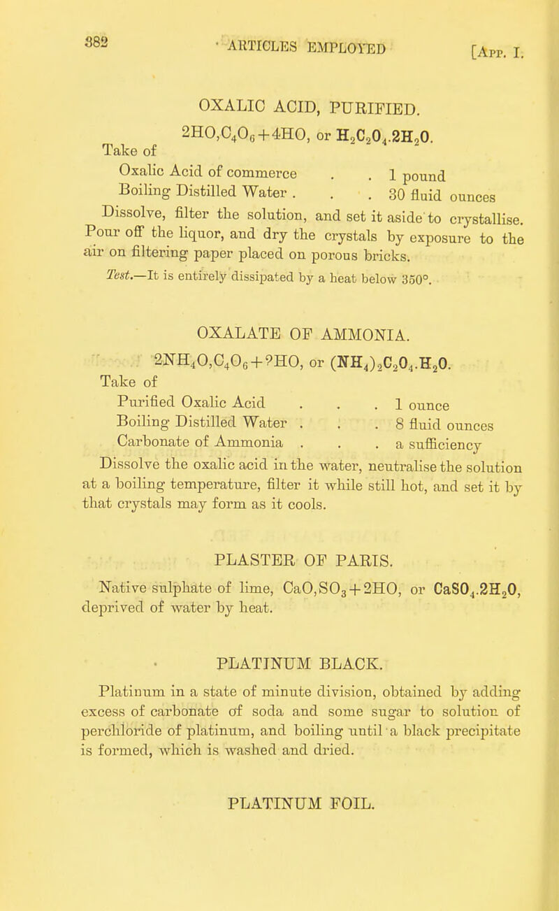 882 [App. I: OXALIC ACID, PURIFIED. 2HO,0406 + 4HO, or HoCo04.2H20. Take of Oxalic Acid of commerce . . 1 pound Boiling Distilled Water ... 30 fluid ounces Dissolve, filter the solution, and set it aside'to crystallise. Pour off the liquor, and dry the crystals by exposure to the air on filtering paper placed on porous bricks. Test.—It is entirely dissipated by a heat below 350°. OXALATE OF AMMONIA. 2NH40,C406 + 9HO, or (NH4)2C204.H20. Take of Purified Oxalic Acid . . .1 ounce Boiling Distilled Water . . .8 fluid ounces Carbonate of Ammonia . . .a sufficiency Dissolve the oxalic acid in the water, neutralise the solution at a boiling temperature, filter it while still hot, and set it by that crystals may form as it cools. PLASTER OF PARIS. Native sulphate of lime, CaO,S03 + 2HO, or CaS04.2H20, deprived of water by heat. PLATINUM BLACK. Platinum in a state of minute division, obtained by adding excess of carbonate of soda and some sugar to solution of perchloride of platinum, and boiling until a black jsrecipitate is formed, which is washed and dried. PLATINUM FOIL.