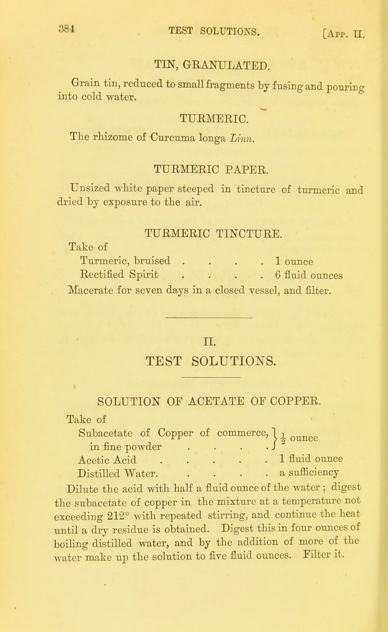 [An-. II. TIN, GRANULATED. Grain tin, reduced to small fragments by fusing and pouring into cold water. TURMERIC. The rhizome of Curcuma longa Linn. TURMERIC PAPER. Unsized white paper steeped in tincture of turmeric and dried by exposure to the air. TURMERIC TINCTURE. Take of Turmeric, bruised . . . .1 ounce Rectified Spirit . ... 6 fluid ounces Macerate for seven days in a closed vessel, and filter. II. TEST SOLUTIONS. SOLUTION OF ACETATE OE COPPER. Take of Subacetate of Copper of commerce, 1 L ounce in fine powder . . . . J Acetic Acid 1 fluid ounce Distilled Water. . . . . a sufficiency Dilute the acid with half a fluid ounce of the water ; digest the subacetate of copper in the mixture at a temperature not exceeding 212° with repeated stirring, and continue the heat until a dry residue is obtained. Digest this in four ounces of boiling distilled water, and by the addition of more of the water make up the solution to five fluid ounces. Filter it.