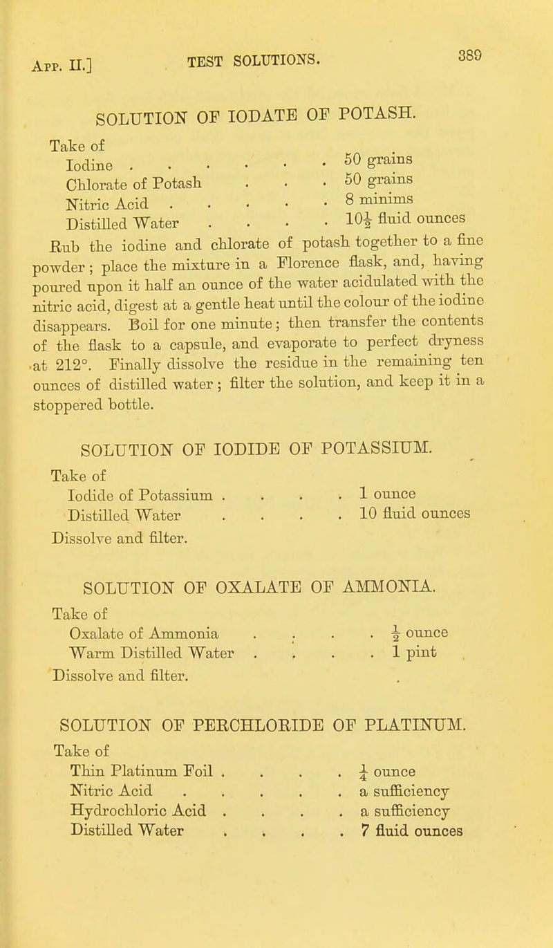 SOLUTION OF IODATE OF POTASH. Take of Iodine 50 grains Chlorate of Potash . . • 50 grains Nitric Acid 8 minims Distilled Water .... 10^ fluid ounces Hub the iodine and chlorate of potash together to a fine powder; place the mixture in a Florence flask, and, having poured upon it half an ounce of the water acidulated with the nitric acid, digest at a gentle heat until the colour of the iodine disappears. Boil for one minute; then transfer the contents of the flask to a capsule, and evaporate to perfect dryness •at 212°. Finally dissolve the residue in the remaining ten ounces of distilled water ; filter the solution, and keep it in a stoppered bottle. SOLUTION OF IODIDE OF POTASSIUM. Take of Iodide of Potassium .... 1 ounce Distilled Water . . . .10 fluid ounces Dissolve and filter. SOLUTION OF OXALATE OF AMMONIA. Take of Oxalate of Ammonia . . . .5 ounce Warm Distilled Water .... 1 pint Dissolve and filter. SOLUTION OF PERCHLOKIDE OF PLATINUM. Take of Thin Platinum Foil . . . . £ ounce Nitric Acid . . . . .a sufficiency Hydrochloric Acid . . . .a sufficiency Distilled Water .... 7 fluid ounces