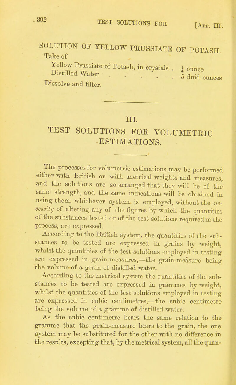 [Apr. m. SOLUTION OP YELLOW PRUSSIATE OF POTASH Take of Yellow Prussiate of Potash, in crystals . ± ounce Distilled Water . % fl • -, • o fluid ounces Dissolve and filter. III. TEST SOLUTIONS FOR VOLUMETRIC -ESTIMATIONS. ^ The processes for volumetric estimations may be performed either with British or with metrical weights and measures, and the solutions are so arranged that they will he of the same strength, and the same indications will be obtained in using them, whichever system is employed, without the ne- cessity of altering any of the figures by which the quantities of the substances tested or of the test solutions required in the process, are expressed. According to the British system, the quantities of the sub- stances to be tested are expressed in grains by weight, whilst the quantities of the test solutions employed in testing are expressed in grain-measures,—the grain-measure being the volume of a grain of distilled water. According to the metrical system the quantities of the sub- stances to be tested are expressed in grammes by weight, whilst the quantities of the test solutions employed in testing are expressed in cubic centimetres,—the cubic centimetre being the volume of a gramme of distilled water. As the cubic centimetre bears the same relation to the gramme that the grain-measure bears to the grain, the one system may be substituted for the other with no difference in the results, excepting that, by the metrical system, all the quan-