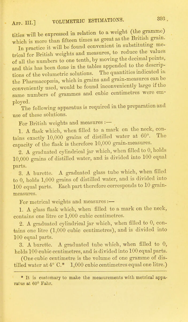 titles will be expressed in relation to a weight (the gramme) which is more than fifteen times as great as the British gram. In practice it will be found convenient in substituting me- trical for British weights and measures, to reduce the values of all the numbers to one tenth, by moving the decimal points, and this has been done in the tables appended to the descrip- tions of the volumetric solutions. The quantities indicated in the Pharmacopoeia, which in grains and grain-measures can be conveniently used, would be found inconveniently large if the same numbers of grammes and cubic centimetres were em- ployed. . The following apparatus is required in the preparation and use of these solutions. For British weights and measures :— 1. A flask which, when filled to a mark on the neck, con- tains exactly 10,000 grains of distilled water at 60°. The capacity of the flask is therefore 10,000 grain-measures. 2. A graduated cylindrical jar which, when filled to 0, holds 10,000 grains of distilled water, and is divided into 100 equal parts. 3. A burette. A graduated glass tube which, when filled to 0, holds 1,000 grains of distilled water, and is divided into 100 equal parts. Each part therefore corresponds to 10 grain- measures. For metrical weights and measures :— 1. A glass flask which, when filled to a mark on the neck, contains one litre or 1,000 cubic centimetres. 2. A graduated cylindrical jar which, when filled to 0, con- tains one litre (1,000 cubic centimetres), and is divided into 100 equal parts. 3. A burette. A graduated tube which, when filled to 0, holds 100 cubic centimetres, and is divided into 100 equal parts. (One cubic centimetre is the volume of one gramme of dis- tilled water at 4° C* 1,000 cubic centimetres equal one litre.) * It is customary to make the measurements with metrical appa- ratus at 60° Fahr.