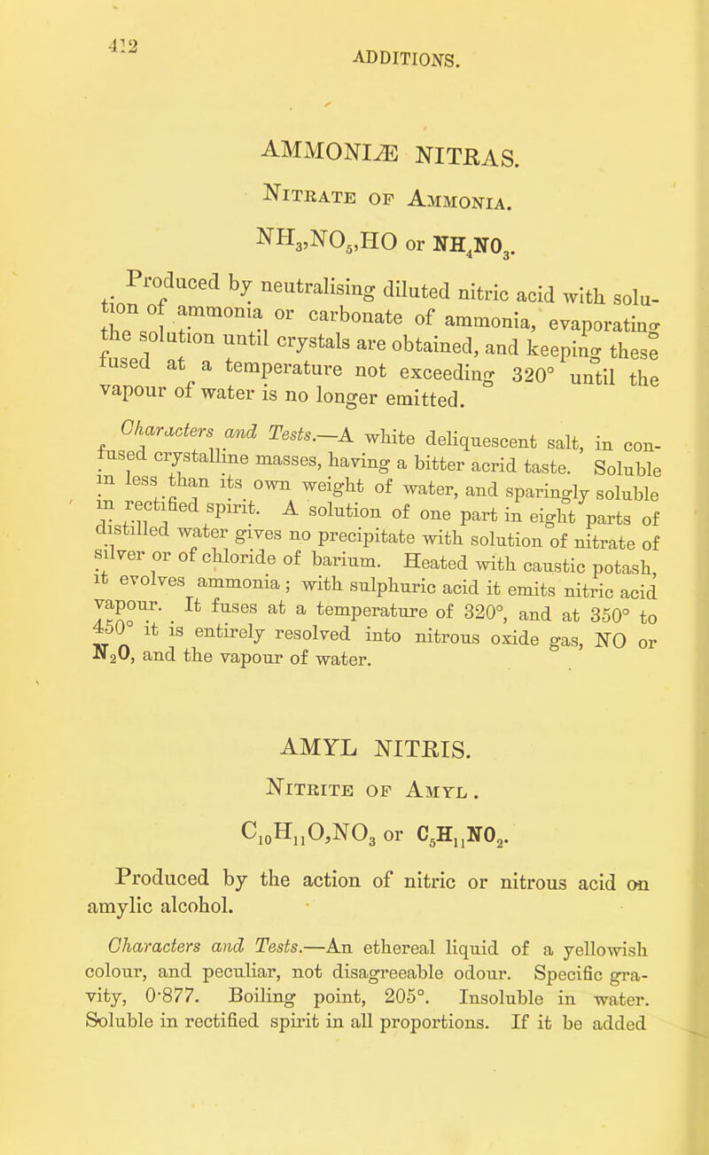 ADDITIONS. AMMONITE NITRAS. Nitrate of Ammonia. NH3,N05,HO or NH4lSr03. Produced by neutralising diluted nitric acid with solu- tion of ammonia or carbonate of ammonia, evaporate the.sola ion until crystals are obtained, and keeping thes^ lusecl at a temperature not exceeding 320° until the vapour of water is no longer emitted. Characters and Tests.-A white deliquescent salt, in con- tused crystallme masses, having a bitter acrid taste. Soluble m less than its own weight of water, and sparingly soluble V :.^e*SPmt- A so1^ of one part in eight parts of distilled water gives no precipitate with solution of nitrate of silver or of chloride of barium. Heated with caustic potash it evolves ammonia ; with sulphuric acid it emits nitric acid ISo1 • lh fUS6S at a temPeratl^e of 320°, and at 350° to 450 it is entirely resolved into nitrous oxide gas, NO or ■N20, and the vapour of water. AMYL NITRIS. Nitrite of Amtl . CI0HnO,NO3 or C5HuN02. Produced by the action of nitric or nitrous acid on amylic alcohol. Characters and Tests.—An ethereal liquid of a yellowish colour, and peculiar, not disagreeable odour. Specific gra- vity, 0-877. Boiling point, 205°. Insoluble in water. Soluble in rectified spirit in all proportions. If it be added