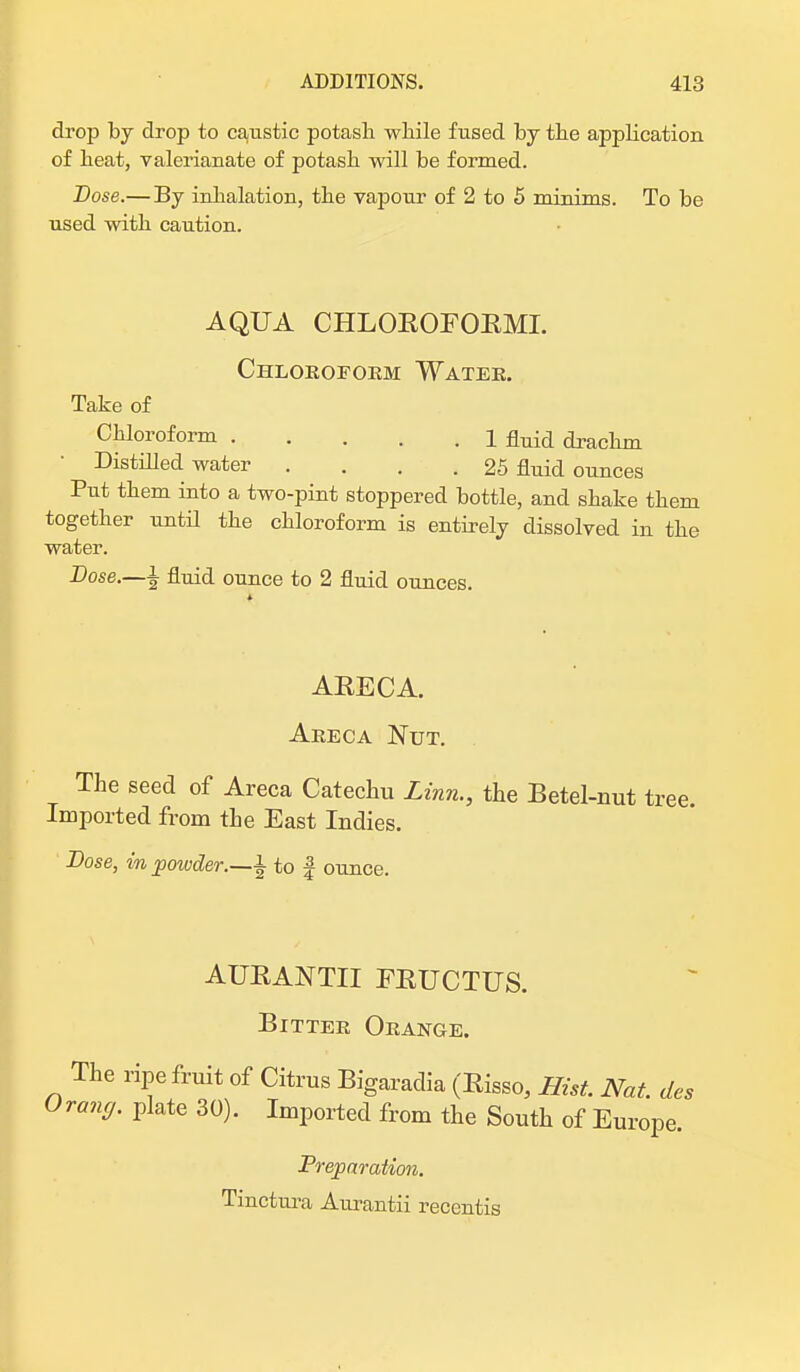 drop by drop to caustic potash while fused by the application of heat, valerianate of potash will be formed. Dose.— By inhalation, the vapour of 2 to 5 minims. To be used with caution. AQUA CHLOEOFOEMI. Chloroform Water. Take of Chloroform 1 ftuid drachm Distilled water .... 25 fluid ounces Put them into a two-pint stoppered bottle, and shake them together until the chloroform is entirely dissolved in the water. Dose.—i fluid ounce to 2 fluid ounces. AEECA. Areca Nut. The seed of Areca Catechu Linn., the Betel-nut to Imported from the East Indies. Dose, in powder.—± to f ounce. AUBANTII FEUCTUS. Bitter Orange. The ripe fruit of Citrus Bigaradia (Eisso, Hist. Nat. des rang, plate 30). Imported from the South of Europe. Preparation. Tinctura Aurantii recentis