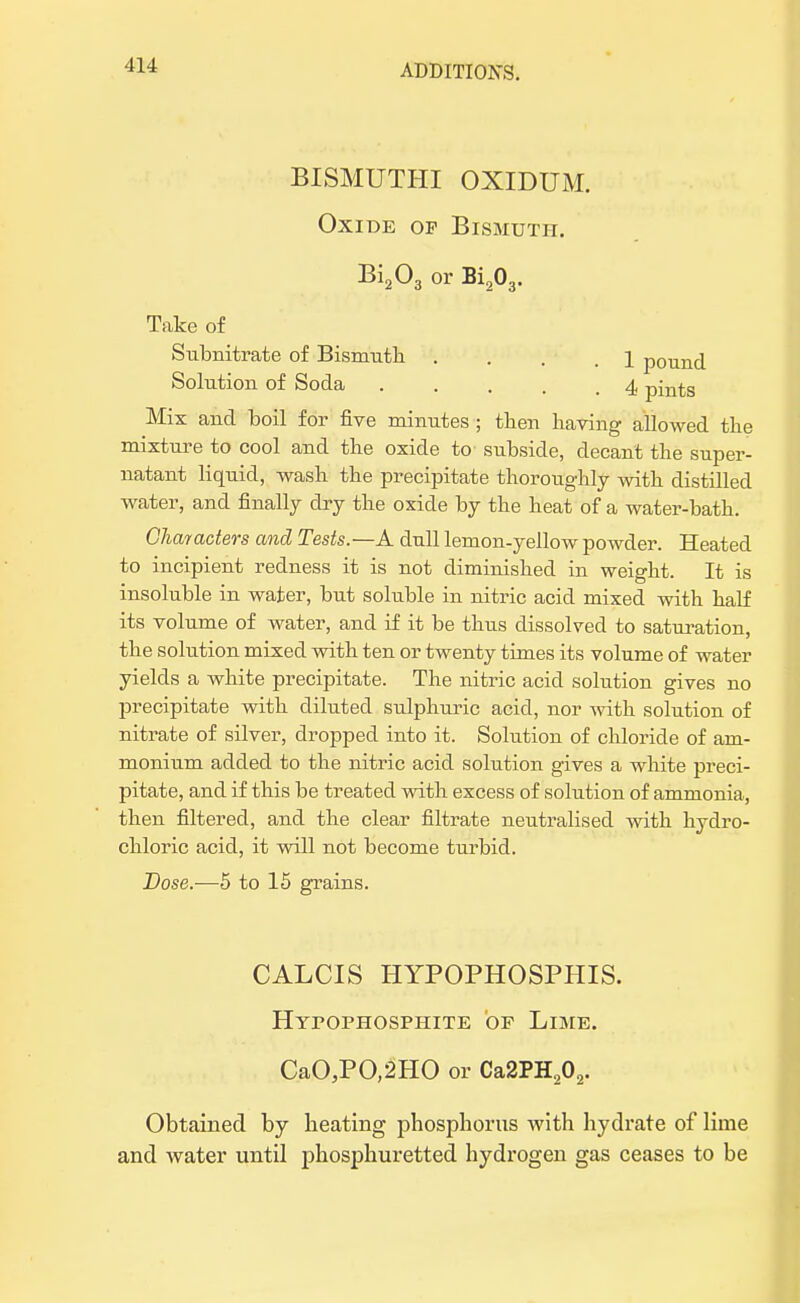 BISMUTHI OXIDUM. Oxide op Bismuth. Bi203 or Bi203. Take of Subnitrate of Bismuth . . . .1 pound Solution of Soda . . . . ,4 pints Mix and boil for five minutes ; then having allowed the mixture to cool and the oxide to subside, decant the super- natant liquid, wash the precipitate thoroughly with distilled water, and finally dry the oxide by the heat of a water-bath. Characters and Tests.—A dull lemon-yellow powder. Heated to incipient redness it is not diminished in weight. It is insoluble in water, but soluble in nitric acid mixed with half its volume of water, and if it be thus dissolved to saturation, the solution mixed with ten or twenty times its volume of water yields a white precipitate. The nitric acid solution gives no precipitate with diluted sulphuric acid, nor with solution of nitrate of silver, dropped into it. Solution of chloride of am- monium added to the nitric acid solution gives a white preci- pitate, and if this be treated with excess of solution of ammonia, then filtered, and the clear filtrate neutralised with hydro- chloric acid, it will not become turbid. Dose.—5 to 15 grains. CALCIS HYPOPHOSPHIS. Hypophosphite of Lime. CaO,PO,2HO or Ca2PH202. Obtained by heating phosphorus with hydrate of lime and water until phosphuretted hydrogen gas ceases to be