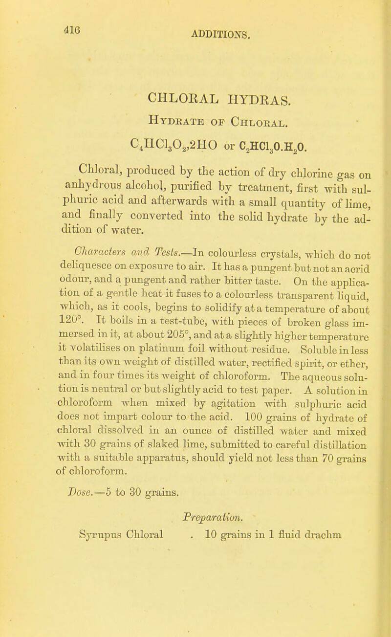 ADDITIONS. CHLORAL HYDRAS. Hydrate of Chloeal. C4HC1302,2H0 or C2HC130.H20. Chloral, produced by the action of dry chlorine gas on anhydrous alcohol, purified by treatment, first with sul- phuric acid and afterwards with a small quantity of lime, and finally converted into the solid hydrate by the ad- dition of water. Characters and Tests.—In colourless crystals, which do not deliquesce on exposure to air. It has a pungent but not an acrid odour, and a pungent and rather bitter taste. On the applica- tion of a gentle beat it fuses to a colourless transparent liquid, which, as it cools, begins to solidify at a temperature of about 120°. It boils in a test-tube, with pieces of broken glass im- mersed in it, at about 205°, and at a slightly higher temperature it volatilises on platinum foil without residue. Soluble in less than its own weight of distilled water, rectified spirit, or ether, and in four times its weight of chloroform. The aqueous solu- tion is neutral or but slightly acid to test paper. A solution in chloroform when mixed by agitation with sulphuric acid does not impart colour to the acid. 100 grains of hydrate of chloral dissolved in an ounce of distilled water and mixed with 30 grains of slaked lime, submitted to careful distillation with a suitable apparatus, should yield not less than 70 grains of chloroform. Dose.—5 to 30 grains. Preparation. Syrupus Chloral . 10 grains in 1 fluid drachm