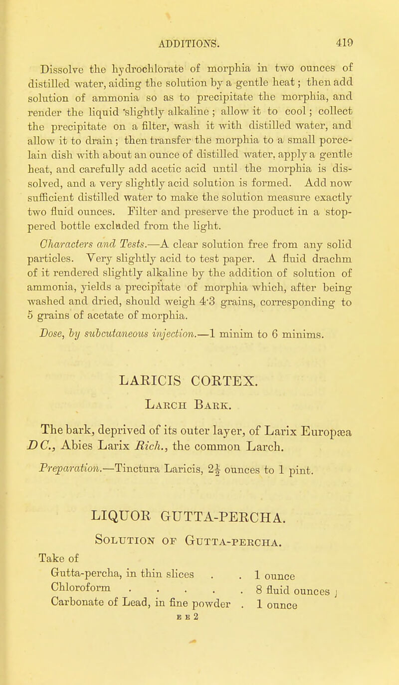 Dissolve the hydrochlorate of morphia in two ounces of distilled water, aiding the solution by a gentle heat; then add solution of ammonia so as to precipitate the morphia, and render the liquid 'slightly alkaline ; allow it to cool; collect the precipitate on a filter, wash it with distilled water, and allow it to drain; then transfer the morphia to a small porce- lain dish with about an ounce of distilled water, apply a gentle heat, and carefully add acetic acid until the morphia is dis- solved, and a very slightly acid solution is formed. Add now sufficient distilled water to make the solution measure exactly two fluid ounces. Filter and preserve the product in a stop- pered bottle excluded from the light. Characters and Tests.—A clear solution free from any solid particles. Very slightly acid to test paper. A fluid drachm of it rendered slightly alkaline by the addition of solution of ammonia, yields a precipitate of morphia which, after being- washed and dried, should weigh 4-3 grains, corresponding to 5 grains of acetate of morphia. Dose, by subcutaneous injection.—1 minim to 6 minims. LARICIS CORTEX. Larch Bark. The bark, deprived of its outer layer, of Larix Europrea DC, Abies Larix Rich., the common Larch. Preparation.—Tinctura Laricis, ounces to 1 pint. LIQUOR GUTTA-PERCHA. Solution of Gutta-percha. Take of Gutta-percha, in thin slices . . 1 ounce Chloroform . . . .8 fluid ounces j Carbonate of Lead, in fine powder . 1 ounce E e 2