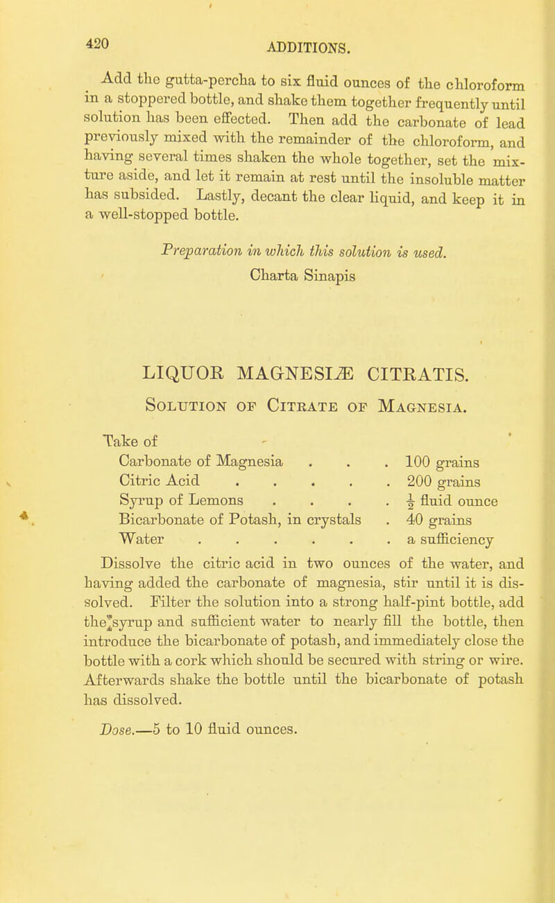 Add the gutta-percha to six fluid ounces of the chloroform in a stoppered bottle, and shake them together frequently until solution has been effected. Then add the carbonate of lead previously mixed with the remainder of the chloroform, and having several times shaken the whole together, set the mix- ture aside, and let it remain at rest until the insoluble matter has subsided. Lastly, decant the clear liquid, and keep it in a well-stopped bottle. Preparation in which this solution is used. Oharta Sinapis LIQUOR MAGNESIA CITRATIS. Solution of Citrate of Magnesia. Take of Carbonate of Magnesia . . . 100 grains Citric Acid 200 grains Syrup of Lemons . . . . ^ fluid ounce Bicarbonate of Potash, in crystals . 40 grains Water ...... a sufficiency Dissolve the citric acid in two ounces of the water, and having added the carbonate of magnesia, stir until it is dis- solved. Filter the solution into a strong half-pint bottle, add the'syrup and sufficient water to nearly fill the bottle, then introduce the bicarbonate of potash, and immediately close the bottle with a cork which should be secured with string or wire. Afterwards shake the bottle until the bicarbonate of potash has dissolved. Dose.—5 to 10 fluid ounces.